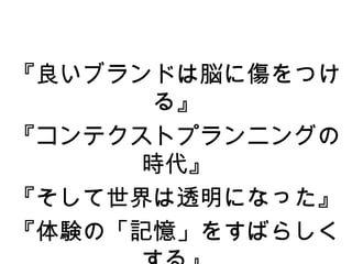 『良いブランドは脳に傷をつけ
       る』
『コンテクストプランニングの
      時代』
『そして世界は透明になった』
『体験の「記憶」をすばらしく
 