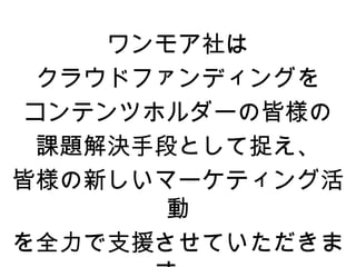 ワンモア社は
 クラウドファンディングを
コンテンツホルダーの皆様の
 課題解決手段として捉え、
皆様の新しいマーケティング活
       動
を全力で支援させていただきま
 