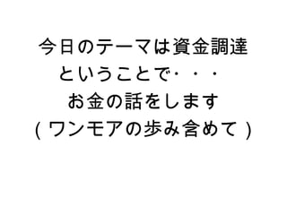 今日のテーマは資金調達
  ということで・・・
   お金の話をします
（ワンモアの歩み含めて）
 