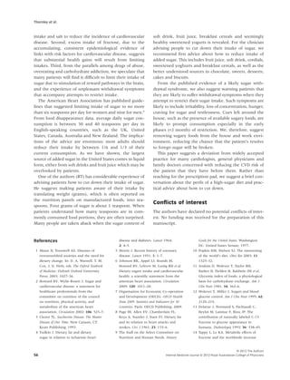 Thornley et al.


intake and salt to reduce the incidence of cardiovascular                 soft drink, fruit juice, breakfast cereals and seemingly
disease. Second, excess intake of fructose, due to the                    healthy sweetened yogurts is revealed. For the clinician
accumulating, consistent epidemiological evidence of                      advising people to cut down their intake of sugar, we
links with risk factors for cardiovascular disease, suggests              recommend ﬁrst advice about how to reduce intake of
that substantial health gains will result from limiting                   added sugar. This includes fruit juice, soft drink, cordials,
intakes. Third, from the parallels among drugs of abuse,                  sweetened yoghurts and breakfast cereals, as well as the
overeating and carbohydrate addiction, we speculate that                  better understood sources in chocolate, sweets, desserts,
many patients will ﬁnd it difﬁcult to limit their intake of               cakes and biscuits.
sugar due to stimulation of reward pathways in the brain,                    From the published evidence of a likely sugar with-
and the experience of unpleasant withdrawal symptoms                      drawal syndrome, we also suggest warning patients that
that accompany attempts to restrict intake.                               they are likely to suffer withdrawal symptoms when they
   The American Heart Association has published guide-                    attempt to restrict their sugar intake. Such symptoms are
lines that suggested limiting intake of sugar to no more                  likely to include irritability, loss of concentration, hunger,
than six teaspoons per day for women and nine for men.6                   craving for sugar and restlessness. Cues left around the
From food disappearance data, average daily sugar con-                    house, such as the presence of available sugary foods, are
sumption is between 30 and 40 teaspoons per day in                        likely to prompt consumption especially in the early
English-speaking countries, such as the UK, United                        phases (<1 month) of restriction. We, therefore, suggest
States, Canada, Australia and New Zealand. The implica-                   removing sugary foods from the house and work envi-
tions of the advice are enormous: most adults should                      ronment, reducing the chance that the patient’s resolve
reduce their intake by between 1/6 and 1/3 of their                       to forego sugar will be broken.
current consumption. As we have shown, the largest                           This paper suggests a deviation from widely accepted
source of added sugar in the United States comes in liquid                practice for many cardiologists, general physicians and
form, either from soft drinks and fruit juice which may be                family doctors concerned with reducing the CVD risk of
overlooked by patients.                                                   the patient that they have before them. Rather than
   One of the authors (RT) has considerable experience of                 reaching for the prescription pad, we suggest a brief con-
advising patients how to cut down their intake of sugar.                  versation about the perils of a high-sugar diet and prac-
He suggests making patients aware of their intake by                      tical advice about how to cut down.
translating weight (grams), which is often reported on
the nutrition panels on manufactured foods, into tea-
                                                                          Conﬂicts of interest
spoons. Four grams of sugar is about 1 teaspoon. When
patients understand how many teaspoons are in com-                        The authors have declared no potential conﬂicts of inter-
monly consumed food portions, they are often surprised.                   est. No funding was received for the preparation of this
Many people are taken aback when the sugar content of                     manuscript.



References                                          disease and diabetes. Lancet 1964;                      Goals for the United States. Washington
                                                    2: 4–5.                                                 DC: United States Senate; 1977.
 1 Mann JI, Trusswell AS. Diseases of           5   Morris J. Recent history of coronary               10   Popkin BM, Nielsen SJ. The sweetening
   overnourished societies and the need for         disease. Lancet 1951; 1: 1–7.                           of the world’s diet. Obes Res 2003; 11:
   dietary change. In: D. A. Warnell, T. M.     6   Johnson RK, Appel LJ, Brands M,                         1325–32.
   Cox, J. D. Firth, eds. The Oxford Textbook       Howard BV, Lefevre M, Lustig RH et al.             11   Jenkins D, Wolever T, Taylor RH,
   of Medicine. Oxford: Oxford University           Dietary sugars intake and cardiovascular                Barker H, Fielden H, Baldwin JM et al.
   Press; 2003; 1027–36.                            health: a scientiﬁc statement from the                  Glycemic index of foods: a physiological
 2 Howard BV, Wylie-Rosett J. Sugar and             american heart association. Circulation                 basis for carbohydrate exchange. Am J
   cardiovascular disease: a statement for          2009; 120: 1011–20.                                     Clin Nutr 1981; 34: 362–6.
   healthcare professionals from the            7   Organisation for Economic Co-operation             12   Wolever T, Miller J. Sugars and blood
   committee on nutrition of the council            and Development (OECD). OECD Health                     glucose control. Am J Clin Nutr 1995; 62:
   on nutrition, physical activity, and             Data 2009: Statistics and Indicators for 30             212S–21S.
   metabolism of the american heart                 Countries. Paris: OECD Publishing; 2009.           13   Delarue J, Normand S, Pachiaudi C,
   association. Circulation 2002; 106: 523–7.   8   Page IH, Allen EV, Chamberlain FL,                      Beylot M, Lamisse F, Riou JP. The
 3 Cleave TL. Saccharine Disease: The Master        Keys A, Stamler J, Stare FJ. Dietary fat                contribution of naturally labeled C-13
   Disease of Our Time. New Canaan, CT:             and its relation to heart attacks and                   fructose to glucose appearance in
   Keats Publishing; 1993.                          strokes. Circ J 1961; 23: 133–6.                        humans. Diabetologia 1993; 36: 338–45.
 4 Yudkin J. Dietary fat and dietary            9   The Staff on the Select Committee on               14   Tappy L, Le KA. Metabolic effects of
   sugar in relation to ischaemic-heart             Nutrition and Human Needs. Dietary                      fructose and the worldwide increase


                                                                                                                                       © 2012 The Authors
56                                                                                 Internal Medicine Journal © 2012 Royal Australasian College of Physicians
 