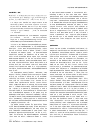 Sugar intake and cardiovascular risk



Introduction                                                                of non-communicable diseases, in his inﬂuential work
                                                                            published in 1976.3 If one looks back over a longer
Authorities in the ﬁeld of nutrition have made contradic-                   period of time, some experts have drawn attention to the
tory statements about the role of sugar in the aetiology of                 adverse effects of sugar consumption since at least the
diabetes, a condition linked to cardiovascular disease:                     early 1960s.4,5 From this time, nutrition attention shifted
   It is not yet clear whether any single attribute of the                  to fat, and interest in sugar was largely abandoned until
   Western way of life is particularly important in increas-                recently. As an example, Professor Jim Mann, an inter-
   ing the risk of diabetes. Excess sucrose has largely                     national nutrition expert, describes sugar (sucrose) as
   been exonerated as an important dietary factor in the                    ‘exonerated’ in the aetiology of type 2 diabetes when
   aetiology of type 2 diabetes . . . (2003).J. I. Mann and                 writing in the prestigious Oxford Textbook of Medicine. The
   A. S. Truswell1                                                          American Heart Association, which in 2002 had taken a
                                                                            similar view to Mann,2 later changed its mind, reporting
   Originally proposed as the ideal sweetener for people
                                                                            that fructose (half of the sucrose molecule) was now
   with diabetes . . . Fructose . . . has been indirectly
                                                                            facing a guilty verdict, whereas it had earlier received a
   implicated in the epidemics of obesity and type 2 dia-
                                                                            pardon.6
   betes (2009).The American Heart Association2
   So what can we conclude? Is sugar a problem or isn’t it?
                                                                            Deﬁnitions
   What do local authorities have to say? Institutions in
Australasia charged with preventing premature cardio-                       During the last 20 years, physiological properties of car-
vascular death offer advice to reduce a person’s chance                     bohydrates have attracted little interest due to saturated
of becoming ‘just another statistic’. The Australian Heart                  fat dominating the nutritional horizon. Present in highest
Foundation suggests the following: eat a variety of                         concentrations in animals, saturated fats are generally
foods; include vegetables, whole grains, fruit, nuts and                    solid at room temperature and have all carbon chains
seeds; choose healthier fats and oils; try to limit sugary,                 (fatty acids) ﬁlled (or saturated) with hydrogen. The
fatty and salty takeaway meals; and drink mainly water.                     warnings of the National Heart Foundations in New
The New Zealand counterpart solicits several steps to a                     Zealand and Australia to avoid meat and dairy fat are
healthy heart: eat three meals a day with more plant                        made on the basis that such sources contain high
material, and less dairy fat, meat fat or deep-fried food;                  concentrations of saturated fat. Fat is also energy-dense,
eat low-fat products (lean meat); and avoid excesses of                     carrying twice the calories of either protein or carbohy-
sugar or salt.                                                              drate per unit weight. Both the presence of ‘atherogenic’
   This advice seems sensible, but does it withstand closer                 saturated fat and the high density of energy from this
scrutiny? Should a clinician blindly adhere to this advice?                 source have made it a favourite target of public health
What is the evidence for all or part of the guidance?                       nutritionists seeking to improve population health.
Underlying this counsel is the belief that saturated fat,                      Some properties of carbohydrates have been
sugar and salt cause coronary artery disease, or the                        studied, however. In the early 1980s, the properties of
broader term ‘cardiovascular disease’ (which encom-                         glucose-containing foods were classiﬁed using the term
passes stroke and peripheral vascular disease events as                     ‘glycaemic index’ (GI). This measure is the average area-
well). A cursory glance at such guidelines suggests that                    under-the-curve of plasma glucose measurements drawn
the evidence for restricting all components of food is                      immediately before, and up to 1 h after, the intake of a
equal and should be considered on par. If anything, satu-                   food standardised by the weight of the carbohydrate it
rated fat avoidance is prioritised in this advice. Here, we                 contains. The index discriminates between starchy foods,
look closer at the biological and epidemiological evidence                  made up of high volumes of linked glucose chains.
that excess sugar intake causes cardiovascular disease,                     Reﬁned carbohydrates, such as white bread, white rice
brieﬂy contrast such evidence with that for modifying fat                   and pasta, are scored high on the GI (>65), while unre-
and salt intake, and consider what advice should be given                   ﬁned carbohydrates, such as whole grain breads and
to patients to reduce their risk.                                           lentils, score lower (<55). Foods that are low in carbohy-
   The varied counsel offered by Australasian heart                         drate content but high in fat or protein tend to also have
health agencies glosses over much debate and uncer-                         low GI due to the effects of the other macronutrients on
tainty over nutritional exposures and their effects on                      gastric emptying. Also, the carbohydrate fructose, found
heart health.The consequences of sugar intake have                          in highest concentration in sugar, is rated low on a GI
divided the scientiﬁc community over the past 30 years.                     scale (~20), simply because it counts as carbohydrate but
Cleave ﬁrst proposed that scientiﬁc evidence implicated                     has a small effect on serum glucose during the ﬁrst hour
excess sugar and reﬁned carbohydrate intake in a range                      of the postprandial phase.

© 2012 The Authors
Internal Medicine Journal © 2012 Royal Australasian College of Physicians                                                               47
 