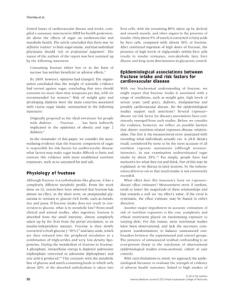 Thornley et al.


United States of cardiovascular disease and stroke, com-         liver cells, with the remaining 80% taken up by skeletal
piled a summary statement in 2002 for health profession-         and smooth muscle, and other organs in the presence of
als about the effects of sugar on cardiovascular and             insulin. Only about 5% of starch is converted to fatty acids
metabolic health. The article concluded that there was ‘no       by liver cells, compared with almost 50% of fructose.
deﬁnitive evidence’ to limit sugar intake, and that individual   After continued ingestion of high doses of fructose, the
physicians should ‘rely on professional judgement’. The          presence of high levels of triglycerides within liver cells
stance of the authors of the report was best summed up           results in insulin resistance, non-alcoholic fatty liver
by the following statement:                                      disease and long-term deterioration in glycaemic control.

     Consuming fructose either free or in the form of
     sucrose has neither beneﬁcial or adverse effects.2          Epidemiological associations between
                                                                 fructose intake and risk factors for
   By 2009, however, opinions had changed. The organi-
                                                                 cardiovascular disease
sation concluded that the weight of scientiﬁc evidence
had turned against sugar, concluding that men should             With our biochemical understanding of fructose, we
consume no more than nine teaspoons per day, with six            might expect that fructose intake is associated with a
recommended for women.6 Risk of weight gain and                  range of conditions, such as weight gain, high levels of
developing diabetes were the main concerns associated            serum urate (and gout), diabetes, dyslipidaemia and
with excess sugar intake, summarised in the following            possibly cardiovascular disease. Do the epidemiological
statement:                                                       studies support such assertions? Several exposure–
                                                                 disease (or risk factor for disease) associations have con-
     Originally proposed as the ideal sweetener for people
                                                                 sistently emerged from such studies. Before we consider
     with diabetes . . . Fructose . . . has been indirectly
                                                                 the evidence, however, we reﬂect on possible barriers
     implicated in the epidemics of obesity and type 2
                                                                 that distort nutrition-related exposure–disease relation-
     diabetes.6
                                                                 ships. The ﬁrst is the measurement error associated with
   In the remainder of this paper, we consider the accu-         recording what individuals actually eat. A 24-h dietary
mulating evidence that the fructose component of sugar           recall, considered by some to be the most accurate of all
is responsible for risk factors for cardiovascular disease;      nutrition exposure assessments (although resource-
what factors may make sugar intake difﬁcult to limit; and        intensive), in one examination underestimated sugar
contrast this evidence with more established nutrition           intake by about 20%.15 Put simply, people have bad
exposures, such as to saturated fat and salt.                    memories for what they eat and drink. Part of this may be
                                                                 explained, as we discuss in later sections, by the subcon-
                                                                 scious drives to eat so that much intake is not consciously
Physiology of fructose
                                                                 recorded.
Although fructose is a carbohydrate-like glucose, it has a          What effect does this inaccuracy have on exposure–
completely different metabolic proﬁle. From the work             disease effect estimates? Measurement error, if random,
done on GI, researchers have observed that fructose has          tends to lower the magnitude of these relationships and
almost no effect, in the short term, on postprandial gly-        bias towards a null (or ‘no effect’) value. If the error is
caemia in contrast to glucose-rich foods, such as breads,        systematic, the effect estimate may be biased in either
rice and pasta. If fructose intake does not result in con-       direction.
version to glucose, what is its metabolic fate? From small          Another major impediment to accurate estimation of
clinical and animal studies, after ingestion, fructose is        risk of nutrition exposures is the cost, complexity and
absorbed from the small intestine, almost completely             ethical restrictions placed on randomising exposure to
taken up by the liver from the portal circulation, in an         varying diets. For this reason, most nutritional studies
insulin-independent manner. Fructose is then slowly              have been observational, and lack the necessary com-
converted to both glucose (~50%)13 and fatty acids, which        ponent (randomisation) to balance unmeasured con-
are then released into the peripheral circulation as a           founders between the experimental and control groups.
combination of triglycerides and very low-density lipo-          The presence of unmeasured residual confounding is an
proteins. During the metabolism of fructose to fructose-         ever-present threat to the conclusion of observational
1-phosphate, intracellular energy is depleted (adenosine         epidemiological studies (cross-sectional, cohort or case
triphosphate converted to adenosine diphosphate) and             control).
uric acid is produced.14 This contrasts with the metabolic          With such limitations in mind, we approach the epide-
fate of glucose and starch-containing foods in which only        miological literature to evaluate the strength of evidence
about 20% of the absorbed carbohydrate is taken into             of adverse health outcomes, linked to high intakes of

                                                                                                                           © 2012 The Authors
50                                                                     Internal Medicine Journal © 2012 Royal Australasian College of Physicians
 