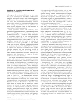Sugar intake and cardiovascular risk



Evidence for competing dietary causes of                                    reporting overall pooled results consistent with the origi-
cardiovascular disease                                                      nal hypothesis (that saturated fat causes coronary disease)
                                                                            suggests post hoc analysis and enthusiasm on the part
Although we do not focus on this issue, we draw atten-                      of some researchers to ‘prove a hypothesis’ in the face
tion to the relative paucity of evidence which indicates                    of generally unsupportive statistical evidence. We are
statistical associations between other potential causes of                  unclear as to why this one positive association is so widely
cardiovascular disease, such as excess saturated fat and                    reported when the overall picture from a range of system-
salt intake. This is important because these exposures                      atic reviewers shows little support for such a statistical
(saturated fat and salt) are usually accorded higher status                 association, let alone a causal effect.37,41
than limiting sugar intake in dietary guidelines and                           Similarly, a recent Cochrane review of randomised
public health campaigns, such as those prepared by                          trials that studied the effects of salt restriction showed
national heart health organisations.                                        that, in normotensive and hypertensive cohorts, no sig-
   Brieﬂy, systematic reviews and quantitative meta-                        niﬁcant decline occurred in incidence of cardiovascular
analyses have been disappointing when assessing the link                    disease (RR among normotensive groups: 0.71, 95% CI:
between modifying saturated fat intake and incidence of                     0.42–1.20; RR among hypertensive groups 0.84, 95% CI:
cardiovascular disease.37 A ‘Cochrane review’ of the effect                 0.57–1.23), with an increase in mortality risk in one trial
of modiﬁed or reduced fat on total and cardiovascular                       of salt restriction that enrolled subjects with congestive
mortality reported no effect in the pooled analysis of                      heart failure (RR 2.59, 95% 1.04–6.44).42 Despite such
randomised studies (pooled relative risk (RR): 0.98, 95%                    negative statistical evidence, salt restriction remains an
conﬁdence interval (CI) 0.93–1.04), no reduction in                         established part of nutritional wisdom, frequently dis-
cardiovascular mortality (pooled RR: 0.94, 95% CI 0.85–                     seminated from public health authorities.
1.04), but an overall reduction in total cardiovascular                        If replacing saturated fat with other nutrients or dis-
events (pooled RR: 0.86, 95% CI 0.77–0.96).38 Of interest                   carding salt is a tenuous strategy to reduce cardiovascular
is that the most objectively recorded outcomes (cardio-                     disease risk, is there any evidence for other dietary expo-
vascular mortality and total mortality) showed no                           sures? Intake of starch and glucose may confer disease
beneﬁt, and the beneﬁt from the overall reduction in                        risk, and a physiological index of absorption of these
total cardiovascular disease (CVD) events was small (14%                    nutrients is embodied in the GI. Diets that restrict intake
reduction). The inconsistency of effect for the three                       of high GI foods show relatively consistent positive asso-
similar outcomes was also noted.39                                          ciations with reduced risk of cardiovascular disease. A
   Some people in the scientiﬁc community discount these                    comparative meta-analysis, which evaluated the evi-
results and focus on positive associations observed                         dence for effects on cardiovascular disease risk from a
between fat-modifying diets and indices of cardiovascular                   range of nutritional exposures, reported best evidence for
risk, such as adverse lipid proﬁles. Others focus on the                    a Mediterranean diet, a ‘high quality diet’, increased
outcome of reports which report subgroup analyses. One                      intake of vegetables, nuts and diets that restrict high GI
study, for example, which pooled a limited selection of                     foods or reduce a participant’s glycaemic load.41 The ﬁrst
cohort data for which individual-level data were available,                 two exposures are complex, so they make it difﬁcult to
showed a positive association between replacing saturated                   establish a causal exposure. Nuts and vegetables tend to
fat with polyunsaturated fat in reducing total cardiovas-                   have low GI so their effect is consistent with the hypoth-
cular events (pooled hazard ratio 0.69; 95% CI 0.59, 0.81)                  esis that reducing reﬁned carbohydrates improves CVD
and cardiovascular mortality (pooled hazard ratio 0.57;                     risk proﬁle. One other meta-analyses (of observational
95% CI 0.42–0.77).39,40 The ﬁndings were, however,                          studies) has similarly reported a reduction in risk of a
inconsistent in that replacing saturated with monounsatu-                   range of chronic diseases when different levels of glycae-
rated fat resulted in no association with coronary death,                   mic food intake are compared, with the pooled ratio of
with a similar null result reported for replacing saturated                 risk (RR) between highest and lowest quintile groups
fat with carbohydrate. If we limit our discussion to this                   for incidence of CVD calculated at 1.25 (95% CI: 1.00,
single study, the ﬁndings raise the question of whether                     1.56).43 High-level evidence, from randomised controlled
saturated fat is truly the causal exposure because the                      trials, is unavailable for assessing the effect of such diets
nature of the replacing nutrient (carbohydrate, monoun-                     on CVD disease incidence. A Cochrane review of ran-
saturated or polyunsaturated fat) should have little effect                 domised studies indicated, however, that diets based on
on the risk of cardiovascular disease. The results, to us, are              glycaemic load or index were more effective than stand-
more consistent with polyunsaturated fat protecting indi-                   ard (often low-energy) diets at achieving weight loss
viduals from developing disease. The fact that researchers                  at follow-up in short-term studies (from 5 weeks to
are investigating such exposure subgroups rather than                       6 months).44

© 2012 The Authors
Internal Medicine Journal © 2012 Royal Australasian College of Physicians                                                                53
 