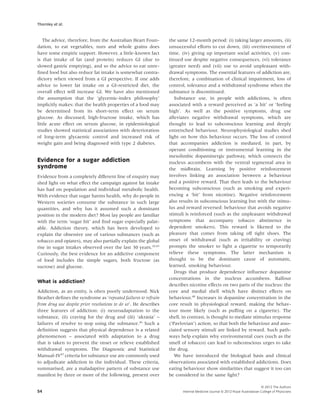 Thornley et al.


   The advice, therefore, from the Australian Heart Foun-         the same 12-month period: (i) taking larger amounts, (ii)
dation, to eat vegetables, nuts and whole grains does             unsuccessful efforts to cut down, (iii) overinvestment of
have some empiric support. However, a little-known fact           time, (iv) giving up important social activities, (v) con-
is that intake of fat (and protein) reduces GI (due to            tinued use despite negative consequences, (vi) tolerance
slowed gastric emptying), and so the advice to eat unre-          (greater need) and (vii) use to avoid unpleasant with-
ﬁned food but also reduce fat intake is somewhat contra-          drawal symptoms. The essential features of addiction are,
dictory when viewed from a GI perspective. If one adds            therefore, a combination of clinical impairment, loss of
advice to lower fat intake on a GI-restricted diet, the           control, tolerance and a withdrawal syndrome when the
overall effect will increase GI. We have also mentioned           substance is discontinued.
the assumption that the ‘glycemic-index philosophy’                  Substance use, in people with addictions, is often
implicitly makes: that the health properties of a food may        associated with a reward perceived as ‘a hit’ or ‘feeling
be determined from its short-term effect on serum                 high’. As well as the positive symptoms, drug use
glucose. As discussed, high-fructose intake, which has            alleviates negative withdrawal symptoms, which are
little acute effect on serum glucose, in epidemiological          thought to lead to subconscious learning and deeply
studies showed statistical associations with deterioration        entrenched behaviour. Neurophysiological studies shed
of long-term glycaemic control and increased risk of              light on how this behaviour occurs. The loss of control
weight gain and being diagnosed with type 2 diabetes.             that accompanies addiction is mediated, in part, by
                                                                  operant conditioning or instrumental learning in the
                                                                  mesolimbic dopaminergic pathway, which connects the
Evidence for a sugar addiction                                    nucleus accumbens with the ventral tegmental area in
syndrome                                                          the midbrain. Learning by positive reinforcement
Evidence from a completely different line of enquiry may          involves linking an association between a behaviour
shed light on what effect the campaign against fat intake         and a positive reward. That then leads to the behaviour
has had on population and individual metabolic health.            becoming subconscious (such as smoking and experi-
With evidence that sugar harms health, why do people in           encing a ‘hit’ from nicotine). Negative reinforcement
Western societies consume the substance in such large             also results in subconscious learning but with the stimu-
quantities, and why has it assumed such a dominant                lus and reward reversed: behaviour that avoids negative
position in the modern diet? Most lay people are familiar         stimuli is reinforced (such as the unpleasant withdrawal
with the term ‘sugar hit’ and ﬁnd sugar especially palat-         symptoms that accompany tobacco abstinence in
able. Addiction theory, which has been developed to               dependent smokers). This reward is likened to the
explain the obsessive use of various substances (such as          pleasure that comes from taking off tight shoes. The
tobacco and opiates), may also partially explain the global       onset of withdrawal (such as irritability or craving)
rise in sugar intakes observed over the last 30 years.10,45       prompts the smoker to light a cigarette to temporarily
Curiously, the best evidence for an addictive component           relieve these symptoms. The latter mechanism is
of food includes the simple sugars, both fructose (as             thought to be the dominant cause of automatic,
sucrose) and glucose.                                             learned, smoking behaviour.
                                                                     Drugs that produce dependence inﬂuence dopamine
                                                                  concentrations in the nucleus accumbens. Balfour
What is addiction?
                                                                  describes nicotine effects on two parts of the nucleus: the
Addiction, as an entity, is often poorly understood. Nick         core and medial shell which have distinct effects on
Heather deﬁnes the syndrome as ‘repeated failures to refrain      behaviour.48 Increases in dopamine concentration in the
from drug use despite prior resolutions to do so’. He describes   core result in physiological reward, making the behav-
three features of addiction: (i) neuroadaptation to the           iour more likely (such as pufﬁng on a cigarette). The
substance, (ii) craving for the drug and (iii) ‘akrasia’ –        shell, in contrast, is thought to mediate stimulus response
failures of resolve to stop using the substance.46 Such a         (‘Pavlovian’) action, so that both the behaviour and asso-
deﬁnition suggests that physical dependence is a related          ciated sensory stimuli are linked by reward. Such path-
phenomenon – associated with adaptation to a drug                 ways help explain why environmental cues (such as the
that is taken to prevent the onset or relieve established         smell of tobacco) can lead to subconscious urges to take
withdrawal symptoms. The Diagnostic and Statistical               the drug.
Manual-IV47 criteria for substance use are commonly used             We have introduced the biological basis and clinical
to adjudicate addiction in the individual. These criteria,        observations associated with established addictions. Does
summarised, are a maladaptive pattern of substance use            eating behaviour show similarities that suggest it too can
manifest by three or more of the following, present over          be considered in the same light?

                                                                                                                            © 2012 The Authors
54                                                                      Internal Medicine Journal © 2012 Royal Australasian College of Physicians
 
