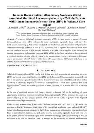 International Multispecialty Journal of Health (IMJH) ISSN: [2395-6291] [Vol-3, Issue-4, April- 2017]
Page | 85
Immune Reconstitution Inflammatory Syndrome (IRIS)
Associated Multifocal Leukoencephalopathy (PML) in Patients
with Human Immunodeficiency Virus (HIV) Infection: A Case
Report
Dr. Mayank Gupta1*
, Dr. Jasraj B. Panwar2
, Dr. Ishwar Chouhan3
, Dr. Gaurav Chauhan4
,
Dr. Sunil Mahavar5
1,3,4,5
Ex Resident Doctor, Department of Medicine, SMS Medical College, Jaipur (Rajasthan) India.
2
Senior Resident Doctor, Department of Medicine, Rajindra Hospital, GMC, Patiala (Panjab) India
Abstract—Progressive Multifocal Leukoencephalopathy (PML) is seen mostly in advanced human
immunodeficiency virus (HIV) infection. In some individuals, especially those with very low
CD4+
counts, worsening of PML or new-onset PML can be observed after the initiation of highly active
antiretroviral therapy (HAART). A case of IRIS associated PML is reported here which is much more
rare as compared to PML in HIV patients unrelated to HAART. This is thought to be secondary to
immune reconstitution inflammatory syndrome (IRIS). IRIS is defined as a paradoxical deterioration of
a previously existing infection which is related to the immune system recovery. It is suggested to occur
due to an imbalance of CD8+
/CD4+
T cells. So in HIV cases with low CD4 counts and if one is on
HAART then should be further investigated for IRIS and PML.
Keywords: PML, HIV, HAART, IRIS
I. INTRODUCTION
Subclinical hypothyroidism (SCH) can be best defined as a high serum thyroid stimulating hormone
(TSH) and normal serum total/free thyroxine (T4), triiodothyronine (T3) concentrations associated with
few or no symptoms/signs of hypothyroidism. It is referred to as a state of mild thyroid failure and is
essentially a laboratory diagnosis.1,2
Subclinical hypothyroidism is much more common than overt
hypothyroidism3,4
with a world-wide prevalence of about 7.5% to 8.5% in women and 2.8% to 4.4% in
men. 5
In the era of combined antiretroviral therapy, despite a dramatic fall in the incidence of most
opportunistic infections, progressive multifocal leukoencephalopathy (PML) continues to occur at a
similar frequency in HIV infected patients. PML occurs in up to 5% of patients with Acquired
Immunodeficiency Syndrome (AIDS). 1
PML-IRIS may account for up to 18% of HIV-infected patients with PML. Rest 82% PML in HIV is
unrelated to HAART treatment. Reactivation of JC virus (JCV), a polyoma virus, leads to PML. JCV
infects oligodendrocytes and astrocytes in the CNS and induces a non-inflammatory lytic reaction which
leads to demyelination, necrosis, and cell death. In some individuals, especially those with very low
CD4+
counts, after the initiation of highly active antiretroviral therapy (HAART) worsening of PML or
new-onset PML can be observed. This is thought to be secondary to immune reconstitution
 