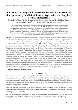 International Multispecialty Journal of Health (IMJH) ISSN: [2395-6291] [Vol-4, Issue-4, April- 2018]
Page | 144
Burden of infertility and its associated factors: A cross sectional
descriptive analysis of infertility cases reported at a tertiary level
hospital of Rajasthan
Dr. Malkeet Kaur1
, Dr. K. K. Meena2
, Dr. Kusum Lata Meena3
, Dr. Kuldeep Singh4
,
Dr. Anamika Tomar5
, Dr. Lovesh Saini6§
, Dr. Jitendra Sihara7
1,7
Post graduate student, Department of Community Medicine, SMS Medical College, Jaipur (Rajasthan), India
2
Senior Professor, Department of Community Medicine, SMS Medical College, Jaipur (Rajasthan), India
3
Senior Professor, Department of Gynecology and Obstretics, SMS Medical College, Jaipur (Rajasthan), India
4
Orthopaedic Consultant Trauma and Joint Replacement Doaba Hospital Jalandhar (Panjab), India
5
Senior Demonstrator, Department of Community Medicine, RUHS Medical College, Jaipur (Rajasthan), India
6
Senior Demonstrator, Department of Community Medicine, SMS Medical College, Jaipur (Rajasthan), India
§
Corresponding author's Email: dr.lovesh82@gmail.com
Abstract—In many cultures in India, womanhood is defined through motherhood and infertile women
usually carry the blame for the couple inability to conceive. A childless woman is stigmatized and
sometimes not allowed to participate in various auspicious ceremonies, particularly those involving
childbirth. The present study was undertaken in S.M.S. Medical College, Jaipur, Rajasthan to find out
the factors contributing to infertility and the health seeking behavior of infertile women. A hospital
based observational study was carried out in year 2017 on eligible women attending OPD of Obstetrics
and Gynecology at Mahila Chikitsalaya, S.M.S. Medical College Jaipur. A total 1000 eligible women
were recruited using systematic random sampling and interviewed using a predesigned and pretested
questionnaire. A total of 119 women (11.9%) were found to be infertile. Age of women, caste, residence,
education status of women, occupation, family size and socio-economic status were found to be
significantly associated with infertility (P<0.05). Lower age of women, OBC caste, urban residence,
less family size, lesser education status of women, housewives and middle socio-economic status were
found to have significantly more infertile females than their counterparts. Age of women, type of family
and religion were not found to be associated with infertility (P >0.05). Improving awareness about
infertility and its management could help reduce the burden and its social implications.
Keywords: Infertility, Infertile Women.
I. INTRODUCTION
Basic unit of Indian society is family. Parenthood is considered one of the most important life
achievements in the Indian society.1
It is widely accepted that human existence reaches
completeness through a child and fulfills the individual’s need for reproduction.2
Infertility disrupts
the basic social structure (Family-building) and there by the domestic and social economic well-
being of a couple is not achieved.
Although good documentation of the prevalence of infertility is lacking, it is generally believed that
more than 70 million couples suffer from infertility worldwide.2,3
In India the prevalence of primary
infertility was 12.6 percent.4
So it is of paramount importance to study this problem of infertility that's why this study was
designed to know the burden of infertility in our setup and factors associated with infertility.
 