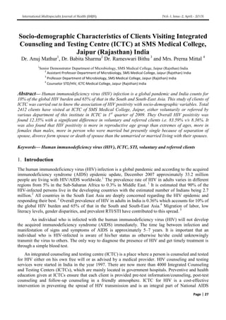 International Multispecialty Journal of Health (IMJH) [Vol-1, Issue-2, April.- 2015]
Page | 27
Socio-demographic Characteristics of Clients Visiting Integrated
Counseling and Testing Centre (ICTC) at SMS Medical College,
Jaipur (Rajasthan) India
Dr. Anuj Mathur1
, Dr. Babita Sharma2
Dr. Rameswari Bithu 3
and Mrs. Prerna Mittal 4
1
Senior Demonstrator Department of Microbiology, SMS Medical College, Jaipur (Rajsthan) India
2
Assistant Professor Department of Microbiology, SMS Medical College, Jaipur (Rajsthan) India
3
Professor Department of Microbiology, SMS Medical College, Jaipur (Rajsthan) India
4
Counselor STD/HIV, ICTC Medical College, Jaipur (Rajsthan) India
Abstract— Human immunodeficiency virus (HIV) infection is a global pandemic and India counts for
10% of the global HIV burden and 65% of that in the South and South-East Asia. This study of clients of
ICTC was carried out to know the association of HIV positivity with socio-demographic variables. Total
2412 clients have visited at ICTC of SMS Medical College, Jaipur, either voluntarily or referred by
various department of this institute in ICTC in 1st
quarter of 2009. They Overall HIV positivity was
found 12.35% with a significant difference in voluntary and referred clients i.e. 83.59% v/s 8.36%. It
was also found that HIV positivity is more in reproductive age group than extremes of ages, more in
females than males, more in person who were married but presently single because of separation of
spouse, divorce form spouse or death of spouse than the unmarried or married living with their spouses.
Keywords— Human immunodeficiency virus (HIV), ICTC, STI, voluntary and referred clients
1. Introduction
The human immunodeficiency virus (HIV) infection is a global pandemic and according to the acquired
immunodeficiency syndrome (AIDS) epidemic update, December 2007 approximately 33.2 million
people are living with HIV/AIDS worldwide.1
The prevalence rate of HIV in adults varies in different
regions from 5% in the Sub-Saharan Africa to 0.3% in Middle East. 1
It is estimated that 90% of the
HIV-infected persons live in the developing countries with the estimated number of Indians being 2.7
million.2
All countries in the South East Asia are deeply concerned regarding the HIV epidemic and
responding their best. 3
Overall prevalence of HIV in adults in India is 0.36% which accounts for 10% of
the global HIV burden and 65% of that in the South and South-East Asia.4
Migration of labor, low
literacy levels, gender disparities, and prevalent RTI/STI have contributed to this spread. 5
An individual who is infected with the human immunodeficiency virus (HIV) will not develop
the acquired immunodeficiency syndrome (AIDS) immediately. The time lag between infection and
manifestation of signs and symptoms of AIDS is approximately 5–7 years. It is important that an
individual who is HIV-infected is aware of his/her status as otherwise he/she could unknowingly
transmit the virus to others. The only way to diagnose the presence of HIV and get timely treatment is
through a simple blood test.
An integrated counseling and testing centre (ICTC) is a place where a person is counseled and tested
for HIV either on his own free will or as advised by a medical provider. HIV counseling and testing
services were started in India in the year 1997. There are now more than 4000 Integrated Counseling
and Testing Centers (ICTCs), which are mainly located in government hospitals. Preventive and health
education given at ICTCs ensure that each client is provided pre-test information/counseling, post-test
counseling and follow-up counseling in a friendly atmosphere. ICTC for HIV is a cost-effective
intervention in preventing the spread of HIV transmission and is an integral part of National AIDS
 