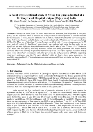 International Multispecialty Journal of Health (IMJH) [Vol-1, Issue-2, April.- 2015]
Page | 32
A Point Cross-sectional study of Swine Flu Cases admitted at a
Tertiary Level Hospital, Jaipur (Rajasthan) India
Dr. Manoj Verma1
, Dr. Sanjay Jain, 2
Dr. Subhash Bilonia3
and Dr. R.K. Manohar4
1
2nd
Year Resident, Department of Community Medicine, SMS Medical College, Jaipur (Rajsthan) India
2,3
Senior Resident, Department of Community Medicine, SMS Medical College, Jaipur (Rajsthan) India
4
Professor Department of Community Medicine, SMS Medical College, Jaipur (Rajsthan) India
Abstract—Presently in India Swine Flu cases were reported maximum from Rajasthan in this year
(2015). So this study was aimed to analyzed the swine flu cases on various grounds to know the reasons
for this increase. 77 swine flu cases addimited on 10.3.15 in a tertiary level hospital were interrogated.
Total 2603 swine flu cases and 101 deaths were confirmed upto 10.3.15 in this current year concluding
CFR 3.88%. Mean age of identified 77 swine flu cases was 41.32 ± 16.19 years with age range 1.5 to 75
years and MF ratio 0.51. Significantly more females were affected with swine flu than males but no
significant age wise difference was found in males and females. Out of total 77 cases, 32.47 % were in
ICU. About one third (31%) were self motivated others were from government and private health
institutes. They were correctly diagnosed symptomatically in 33.77% before referred and about half of
cases were advised for investigation (44.16%) for swine flu and precautions (51.95%) regarding
respiratory antiquates. And 63.64% were admitted within 24 hours shows good awareness. Co
morbidity was found in 57.14% of admitted cases and maximum (84%) co morbidity was found in cases
admitted in ICU.
Keywords— Influenza, Swine flu, CFR, Socio-demographic, co morbidity
1. Introduction
Influenza like Illness caused by Influenza A [H1N1] was reported from Mexico on 18th March, 2009
and rapidly spread to neighboring United States and Canada.1
Subsequently the disease spread to all the
continents. World Health Organization [WHO] has raised the level of Influenza pandemic alert from
phase 5 to 6 on 16.06.09. As on 13th August 2009 World Health Organization has reported 1,82,166
laboratory confirmed cases of influenza A/H1N1 and 1799 deaths from 178 countries.2
Worldwide, 214
countries and overseas territories or communities had reported laboratory confirmed cases of pandemic
influenza A (H1N1) including at least 18,449 deaths as on August 20103
.
India reported its first confirmed case of pandemic influenza A (H1N1) was reported in
Hyderabad on May 16, 20094
MOHFW reports total 27236 Swine Flu cases with 981 Swine Flu deaths
in year 2009 and 20604 Swine Flu cases with 1763 Swine Flu deaths in year 2010.5
MOHFW reports
down fall in these cases in year 2011 and 2012 which was 603 Swine Flu cases with 75 Swine Flu
deaths in year 2011 and 5044 Swine Flu cases with 405 Swine Flu deaths in year 2013.5
Whereas again
there was increase number of these cases in year 2013 so and so that from 1st
Jan 2013 to 16th
June 2013
there were 4820 Swine Flu cases with 600 Swine Flu deaths. 6
Since then small spurt of swine flu were
there in year 2014 but in year 2015 this H1N1 has affected 15 413 people since the start of 2015,
compared with 27 236 in 2009 and 20 604 in 2010. The death tolls in 2009 and 2010 were 981 and
1763, respectively. This year the most affected state has been Rajasthan and Gujarat. Actual number of
affected people is likely to be far higher than reported because only severe cases and deaths are
reported.7
 