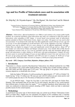 International Multispecialty Journal of Health (IMJH) [Vol-1, Issue-6, Aug.- 2015]
Page | 11
Age and Sex Profile of Tuberculosis cases and its association with
treatment outcome
Dr. Dilip Raj1
, Dr. Priyanka Kapoor 2
, Ms. Dia Sharma3
, Ms. Kirti Gera4
and Dr. Mukesh
Bhatnagar 5
1
Assistant Professor, Department of Community Medicine, SMS Medical College, Jaipur (Rajsthan) India
2
MD Student, Department of Community Medicine, SMS Medical College, Jaipur (Rajsthan) India
3,4
MBBS Students, SMS Medical College, Jaipur (Rajsthan) India
5
Senior Medical Officer, Department of TB and Chest, SMS Medical College, Jaipur (Rajsthan) India
Abstract— Tuberculosis affected mankind for over 5000 yrs and continue to be a major public health
problem. So to generate hypothesis about tuberculosis this study was conducted to study the profile of
tuberculosis cases attending at DTC Jaipur. A record based cross-sectional study of tuberculosis
patients attended at District Tuberculosis Centre, Jaipur were taken. Chi-square test was used to find
out association. It was found in this study that Cure Rate significantly varied with type of case, age and
sex of case. It was observed highest in cat.III and below 20 yrs of age. Defaulters were max. in Relapse
retreated cases and in elderly (>60 yrs.) cases whereas it was not affected significantly with age .
Failure Rate was highest in category I cases and significantly varied with age and sex. About 3/4th
of
total deaths were observed in Failure and Relapse retreated cases. Case Fatality Rate (CFR) showed
not significant variation with sex. So it can be concluded with this study that maximally affected age
group with tuberculosis is either children or 40-60 years with male predominance. Category III cases
are more easier to cured and Category II cases are most difficult to cured. Cure rate was lesser in 40-
60 years of age group and males. Defaulters and CFR were more in category II, 40-60 year of age
group and males. And Failure Rate was more in category I, 40-60 year of age group and males
Key words – DTC, Category, Cured Rate, Defaulters, Relapse, failure, CFR
1. Introduction
Tuberculosis is a disease caused by Mycobacterium Tuberculosis; has affected mankind for over 5000
yrs.1
and continue to be a major public health problem. It is leading cause of adult mortality ranking 3rd
after HIV/AIDS and IHD among aged 15-59 years.2
This age group is the group n which nation’s
economy depend on, so should take care of more.
India has highest TB burden of world accounting for approximately 1/5th
(20%) of Global T.B.
burden having.3
It has 1.8 million new TB cases per year with 0.8 million are new smear positive and
0.37 million people dies due to T.B. Prevalence of tuberculosis in India is 5.05%4
As per RNTCP target – Target for Cure Rate is more than 85% and target for Failure Rate,
Defaulter Rate and Relapse Rate are less than 5% for each category. But there is very varied response
from different parts of country about the targets.4-11
So to generate hypothesis about tuberculosis, this
study was conducted on tuberculosis patients attending at DTC Jaipur, which can help to understand
possible reasons for this varied response.
2. Methodology
A record based case-series type of observational study was carried out in District Tuberculosis Centre
(DTC) of Jaipur (Raj.). Sample size was calculated 120 subjects at 95% confidence and 1.5 absolute
allowable error assuming 5% prevalence of tuberculosis(4). But to have equal representation of each
 