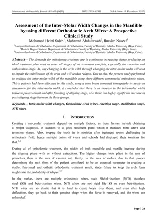 International Multispecialty Journal of Health (IMJH) ISSN: [2395-6291] [Vol-6, Issue-12, December- 2020]
Page | 28
Assessment of the Inter-Molar Width Changes in the Mandible
by using different Orthodontic Arch Wires: A Prospective
Clinical Study
Mohamed Helmi Saleh1
, Mohamed Abdultawab2
, Hussien Naseef3
1
Assistant Professor of Orthodontics, Department of Orthodontics, Faculty of Dentistry, Alazhar University (Boys, Cairo).
2
Master's Degree Student, Department of Orthodontics, Faculty of Dentistry, Alazhar University (Boys, Cairo).
3
Assistant Professor of Orthodontics, Department of Orthodontics, Faculty of Dentistry, Alazhar University (Boys, Cairo).
Abstract— The demands for orthodontic treatment are in continuous increasing, hence producing an
ideal treatment plan need to cover all stages of the treatment carefully, especially the retention and
stabilization stage. As, any changing in the arch width through changing the inter-molar width will lead
to impair the stabilization of the arch and will lead to relapse. Due to that, the present study performed
to evaluate the inter-molar width of the mandible using three different commercial orthodontic wires.
Thirty patients had been allocated in this study, using a cone beam computed tomography to create an
assessment for the inter-molar width. It concluded that there is an increase in the inter-molar width
between pre-treatment and after finishing of aligning stage, also there is a highly significant increase in
post-aligning stage between the three groups.
Keywords— Inter-molar width changes, Orthodontic Arch Wires, retention stage, stabilization stage,
NiTi wires.
I. INTRODUCTION
Creating a successful treatment depend on multiple factors, as these factors include obtaining
a proper diagnosis, in addition to a good treatment plant which it includes both active and
retention phases. Also, keeping the tooth in its position after treatment seems challenging in
orthodontic field; hence multiple points of views and schools had displayed their solutions for
that.1-4
During all of orthodontic treatment, the widths of both mandible and maxilla increase during
the aligning phase with or without extractions. The higher changes took place in the area of
premolars, then in the area of canines and, finally, in the area of molars, due to that, proper
determining the arch form of the patient considered to be an essential parameter in creating a
stable, functional and esthetic orthodontic treatment result, since failure to keep the arch form
might raise the probability of relapse.5-7
In the market, there are multiple orthodontic wires, such Nickel–titanium (NiTi), stainless
steel (SS), and beta-titanium wires. NiTi alloys are not rigid like SS or even beta-titanium.
NiTi wires are so elastic that it is hard to create loops over them, and even after high
deflections, they go back to their genuine shape when the force is removed, and the wires are
unhanded.8
 