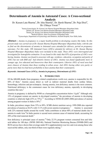 International Multispecialty Journal of Health (IMJH) ISSN: [2395-6291] [Vol-3, Issue-2, February- 2017]
Page | 45
Determinants of Anemia in Antenatal Cases: A Cross-sectional
Analysis
Dr. Kusum Lata Sharma1
, Dr. Isha Sharma2
, Dr. Harsh Sharma3
, Dr. Puja Dixit4
,
Dr. Chhaya Tiwari 5§
1
Senior Gynecologist, Dr. Kusum Lata Sharma Hospital Bharatpur (Rajasthan) India
2
Dentist, Dr. Kusum Lata Sharma Hospital Bharatpur (Rajasthan) India
3
Dentist, Dr. Kusum Lata Sharma Hospital Bharatpur (Rajasthan) India
4
Medical Officers, State Government of Rajasthan India
5
Gynecologist, Department of Gynecology and Obstetrics, Kailash Hospital, New Delhi, India
Abstract— Anemia in pregnancy is a major health problem in developing country like India. So this
present study was carried out at Dr. Kusum Sharma Hospital Bharatpur (Rajasthan) India, with the aim
to find out the determinents of anemia in Antenatal cases attended for delivery. period on pregnancy
outcomes. For this study, 100 Antenatal Cases (ANCs) attended for delivery at Dr. Kusum Sharma
Hospital Bharatpur (Rajasthan) India were included in this study. These ANCs were interrogated and
investigated for hemoglobin estimation. It was found in this study that 63% of proportion of ANCs were
having Anemia. Anemia was found to associate with age, residence, education, occupation and parity of
ANCs but not with BMI and bad obstetric history of ANCs. Anemia was found significantly more in
younger age, less educated and housewives than their counterparts. Likewise ANCs of rural area had
more chances of Anemia than those residing in urban areas. And ANCs having either zero parity or
parity more than two had more probability to have anemia than their counterparts.
Keywords: Antenatal Cases (ANCs), Anemia in pregnancy, Determinants of ANCs
I. INTRODUCTION
Of the 600,000 deaths from pregnancy related complications world over, anemia is responsible for 40-
60% of them.1
Anemia causes direct as well as indirect maternal deaths from cardiac failure,
hemorrhage, infection and pre-eclampcia. Among anemia, iron deficiency anemia is the most common.
Nutritional deficiency is the commonest cause for iron deficiency anemia, especially in developing
countries like ours.2
Anemia in pregnancy is defined by WHO as a hemoglobin concentration below 11g/dl.3
Although only
15% of pregnant women are anemic in developed countries,4
the prevalence of anemia in developing
countries is relatively high (33% to 75%).3-5
According to NFHS-III (2005-2006) prevalence of anemia
among pregnant women in India is 58%.6
In India, prevalence ranges from 33% to 89%. ICMR district nutrition survey 1999-2000 also reported
prevalence of anemia as 84.2% with 13.1% with severe anemia in pregnancy.7
Anemia is associated
with 22% maternal deaths around the world.7
India contributes to about 80% of maternal deaths due to
anemia in south Asia.8
In India anemia is second most common cause of maternal death, accounting for
20% of the total maternal death.9
Iron deficiency is principal cause of anemia.10
Only 22.3% pregnant women consumed Iron and folic
acid tablets for 100 days. (NFHS 2005-06). National Nutrition Monitoring Bureau (NNMB-2003) and
RCH surveys have shown that coverage under IFA supplementation was low and even among those who
received the tablets, only one-third of them were regularly taking.11
 