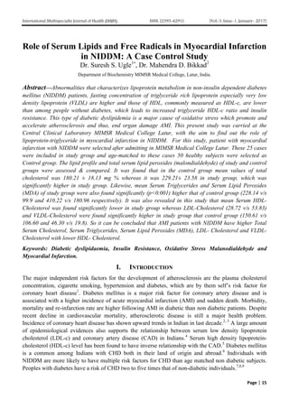 International Multispecialty Journal of Health (IMJH) ISSN: [2395-6291] [Vol-3, Issue-1, January- 2017]
Page | 15
Role of Serum Lipids and Free Radicals in Myocardial Infarction
in NIDDM: A Case Control Study
Dr. Suresh S. Ugle1*
, Dr. Mahendra D. Bikkad2
Department of Biochemistry MIMSR Medical College, Latur, India.
Abstract—Abnormalities that characterizes lipoprotein metabolism in non-insulin dependent diabetes
mellitus (NIDDM) patients, fasting concentration of triglyceride rich lipoprotein especially very low
density lipoprotein (VLDL) are higher and those of HDL, commonly measured as HDL-c, are lower
than among people without diabetes, which leads to increased triglyceride HDL-c ratio and insulin
resistance. This type of diabetic dyslipidemia is a major cause of oxidative stress which promote and
accelerate atherosclerosis and thus, end organ damage AMI. This present study was carried at the
Central Clinical Laboratory MIMSR Medical College Latur, with the aim to find out the role of
lipoprotein-triglyceride in myocardial infarction in NIDDM. For this study, patient with myocardial
infarction with NIDDM were selected after admitting in MIMSR Medical College Latur. These 25 cases
were included in study group and age-matched to these cases 50 healthy subjects were selected as
Control group. The lipid profile and total serum lipid peroxides (malondialdehyde) of study and control
groups were assessed & compared. It was found that in the control group mean values of total
cholesterol was 180.21 ± 18.13 mg % whereas it was 229.21± 23.58 in study group, which was
significantly higher in study group. Likewise, mean Serum Triglycerides and Serum Lipid Peroxides
(MDA) of study group were also found significantly (p<0.001) higher that of control group (228.14 v/s
99.9 and 410.22 v/s 180.96 respectively). It was also revealed in this study that mean Serum HDL-
Cholesterol was found significantly lower in study group whereas LDL-Cholesterol (28.72 v/s 53.83)
and VLDL-Cholesterol were found significantly higher in study group that control group (150.61 v/s
106.60 and 46.30 v/s 19.8). So it can be concluded that AMI patients with NIDDM have higher Total
Serum Cholesterol, Serum Triglycerides, Serum Lipid Peroxides (MDA), LDL- Cholesterol and VLDL-
Cholesterol with lower HDL- Cholesterol.
Keywords: Diabetic dyslipidaemia, Insulin Resistance, Oxidative Stress Malanodialdehyde and
Myocardial Infarction.
I. INTRODUCTION
The major independent risk factors for the development of atherosclerosis are the plasma cholesterol
concentration, cigarette smoking, hypertension and diabetes, which are by them self’s risk factor for
coronary heart disease1
. Diabetes mellitus is a major risk factor for coronary artery disease and is
associated with a higher incidence of acute myocardial infarction (AMI) and sudden death. Morbidity,
mortality and re-infarction rate are higher following AMI in diabetic than non diabetic patients. Despite
recent decline in cardiovascular mortality, atherosclerotic disease is still a major health problem.
Incidence of coronary heart disease has shown upward trends in Indian in last decade.2, 3
A large amount
of epidemiological evidences also supports the relationship between serum low density lipoprotein
cholesterol (LDL-c) and coronary artery disease (CAD) in Indians.4
Serum high density lipoprotein-
cholesterol (HDL-c) level has been found to have inverse relationship with the CAD.5
Diabetes mellitus
is a common among Indians with CHD both in their land of origin and abroad.6
Individuals with
NIDDM are more likely to have multiple risk factors for CHD than age matched non diabetic subjects.
Peoples with diabetes have a risk of CHD two to five times that of non-diabetic individuals.7,8,9
 