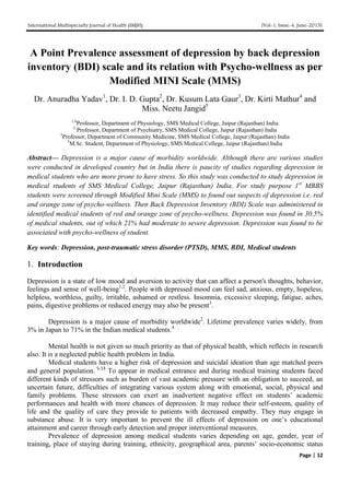 International Multispecialty Journal of Health (IMJH) [Vol-1, Issue-4, June-2015]
Page | 12
A Point Prevalence assessment of depression by back depression
inventory (BDI) scale and its relation with Psycho-wellness as per
Modified MINI Scale (MMS)
Dr. Anuradha Yadav1
, Dr. I. D. Gupta2
, Dr. Kusum Lata Gaur3
, Dr. Kirti Mathur4
and
Miss. Neetu Jangid5
1,4
Professor, Department of Physiology, SMS Medical College, Jaipur (Rajasthan) India
2
Professor, Department of Psychiatry, SMS Medical College, Jaipur (Rajasthan) India
3
Professor, Department of Community Medicine, SMS Medical College, Jaipur (Rajasthan) India
5
M.Sc. Student, Department of Physiology, SMS Medical College, Jaipur (Rajasthan) India
Abstract— Depression is a major cause of morbidity worldwide. Although there are various studies
were conducted in developed country but in India there is paucity of studies regarding depression in
medical students who are more prone to have stress. So this study was conducted to study depression in
medical students of SMS Medical College, Jaipur (Rajasthan) India. For study purpose 1st
MBBS
students were screened through Modified Mini Scale (MMS) to found out suspects of depression i.e. red
and orange zone of psycho-wellness. Then Back Depression Inventory (BDI) Scale was administered in
identified medical students of red and orange zone of psycho-wellness. Depression was found in 30.5%
of medical students, out of which 21% had moderate to severe depression. Depression was found to be
associated with psycho-wellness of student.
Key words: Depression, post-traumatic stress disorder (PTSD), MMS, BDI, Medical students
1. Introduction
Depression is a state of low mood and aversion to activity that can affect a person's thoughts, behavior,
feelings and sense of well-being1,2
. People with depressed mood can feel sad, anxious, empty, hopeless,
helpless, worthless, guilty, irritable, ashamed or restless. Insomnia, excessive sleeping, fatigue, aches,
pains, digestive problems or reduced energy may also be present3
.
Depression is a major cause of morbidity worldwide2
. Lifetime prevalence varies widely, from
3% in Japan to 71% in the Indian medical students.4
Mental health is not given so much priority as that of physical health, which reflects in research
also. It is a neglected public health problem in India.
Medical students have a higher risk of depression and suicidal ideation than age matched peers
and general population. 5-13
To appear in medical entrance and during medical training students faced
different kinds of stressors such as burden of vast academic pressure with an obligation to succeed, an
uncertain future, difficulties of integrating various system along with emotional, social, physical and
family problems. These stressors can exert an inadvertent negative effect on students’ academic
performances and health with more chances of depression. It may reduce their self-esteem, quality of
life and the quality of care they provide to patients with decreased empathy. They may engage in
substance abuse. It is very important to prevent the ill effects of depression on one’s educational
attainment and career through early detection and proper interventional measures.
Prevalence of depression among medical students varies depending on age, gender, year of
training, place of staying during training, ethnicity, geographical area, parents’ socio-economic status
 