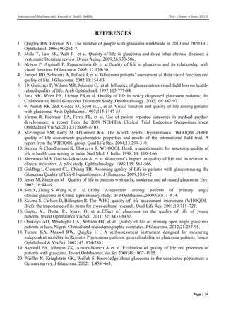 International Multispecialty Journal of Health (IMJH) [Vol-1, Issue-4, June-2015]
Page | 24
REFERENCES
1. Quigley HA, Broman AT. The number of people with glaucoma worldwide in 2010 and 2020.Br J
Ophthalmol. 2006; 90:262–7.
2. Mills T, Law SK, Walt J, et al. Quality of life in glaucoma and three other chronic diseases: a
systematic literature review. Drugs Aging. 2009;26:933-506.
3. Nelson P, Aspinall P, Papasouliotis O, et al.Quality of life in glaucoma and its relationship with
visual function. J Glaucoma. 2003; 12:139-50.
4. Jampel HD, Schwartz A, Pollack I, et al. Glaucoma patients’ assessment of their visual function and
quality of life. J Glaucoma. 2002;11:154-63.
5. 10. Gutierrez P, Wilson MR, Johnson C, et al. Influence of glaucomatous visual field loss on health-
related quality of life. Arch Ophthalmol. 1997;115:777-84
6. Janz NK, Wren PA, Lichter PR,et al. Quality of life in newly diagnosed glaucoma patients: the
Collaborative Initial Glaucoma Treatment Study. Ophthalmology. 2002;108:887-97.
7. 9. Parrish RK 2nd, Gedde SJ, Scott IU, , et al. Visual function and quality of life among patients
with glaucoma. Arch Ophthalmol.1997;115:1447-55.
8. Varma R, Richman EA, Ferris FL, et al. Use of patient reported outcomes in medical product
development: a report from the 2009 NEI/FDA Clinical Trial Endpoints Symposium.Invest
Ophthalmol Vis Sci.2010;51:6095–6103.
9. Skevington SM, Lotfy M, O'Connell KA. The World Health Organization's WHOQOL-BREF
quality of life assessment: psychometric properties and results of the international field trial. A
report from the WHOQOL group. Qual Life Res. 2004;13:299-310.
10. Saxena S, Chandramani K, Bhargava R. WHOQOL Hindi: a questionnaire for assessing quality of
life in health care setting in India. Natl Med. J. India. 1998; 11: 160–166.
11. Sherwood MB, Garcia-Siekavizza A, et al .Glaucoma’s impact on quality of life and its relation to
clinical indicators. A pilot study. Ophthalmology. 1998;105: 561-566.
12. Goldbrg I, Clement CL, Chiang TH. Assessing quality of Life in patients with glaucomausing the
Glaucoma Quality of Life-15 questionaire. J Glaucoma. 2009;18:6-12
13. Iester M, Zingirian M . Quality of life in patients with early, moderate and advanced glaucoma. Eye.
2002; 16:44-49.
14. Sun X, Zhang S, Wang N, et al. Utility Assessment among patients of primary angle
closure/glaucoma in China: a preliminary study. Br J Ophthalmol,2009;93:871–874.
15. Saxena S, Carlson D, Billington R. The WHO quality of life assessment instrument (WHOQOL-
Bref): the importance of its items for cross-cultural research. Qual Life Res. 2001;10:711–721.
16. Gupta, V., Dutta, P., Mary, O. et al.Effect of glaucoma on the quality of life of young
patients. Invest Ophthalmol Vis Sci. 2011; 52: 8433-8437.
17. Onakoya AO, Mbadugha CA, Aribaba OT, et al. Quality of life of primary open angle glaucoma
patients in laos, Nigeri: Clinical and sociodemographic correlates. J Glaucoma. 2012;21:287-95.
18. Turano KA, Massof RW, Quigley H . A self-assessment instrument designed for measuring
independent mobility in Retinitis Pigmentosa patients: generalizability to glaucoma patients. Invest
Ophthalmol & Vis Sci. 2002; 43: 874-2881
19. Aspinall PA, Johnson ZK, Azuara-Blanco A et al. Evaluation of quality of life and priorities of
patients with glaucoma. Invest.Ophthalmol.Vis.Sci 2008;49:1907–1915.
20. Pfeiffer N, Krieglstein GK, Wellek S. Knowledge about glaucoma in the unselected population: a
German survey. J Glaucoma. 2002;11:458–463.
 