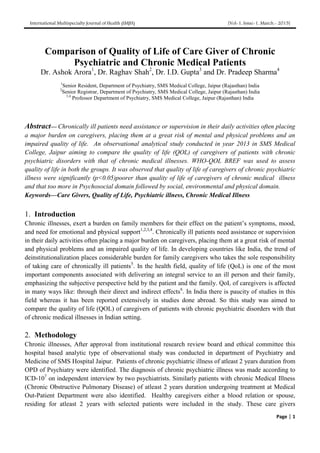 International Multispecialty Journal of Health (IMJH) [Vol-1, Issue-1, March.- 2015]
Page | 1
Comparison of Quality of Life of Care Giver of Chronic
Psychiatric and Chronic Medical Patients
Dr. Ashok Arora1
, Dr. Raghav Shah2
, Dr. I.D. Gupta3
and Dr. Pradeep Sharma4
1
Senior Resident, Department of Psychiatry, SMS Medical College, Jaipur (Rajasthan) India
2
Senior Registrar, Department of Psychiatry, SMS Medical College, Jaipur (Rajasthan) India
3,4
Professor Department of Psychiatry, SMS Medical College, Jaipur (Rajasthan) India
Abstract— Chronically ill patients need assistance or supervision in their daily activities often placing
a major burden on caregivers, placing them at a great risk of mental and physical problems and an
impaired quality of life. An observational analytical study conducted in year 2013 in SMS Medical
College, Jaipur aiming to compare the quality of life (QOL) of caregivers of patients with chronic
psychiatric disorders with that of chronic medical illnesses. WHO-QOL BREF was used to assess
quality of life in both the groups. It was observed that quality of life of caregivers of chronic psychiatric
illness were significantly (p<0.05)poorer than quality of life of caregivers of chronic medical illness
and that too more in Psychosocial domain followed by social, environmental and physical domain.
Keywords—Care Givers, Quality of Life, Psychiatric illness, Chronic Medical Illness
1. Introduction
Chronic illnesses, exert a burden on family members for their effect on the patient’s symptoms, mood,
and need for emotional and physical support1,2,3,4
. Chronically ill patients need assistance or supervision
in their daily activities often placing a major burden on caregivers, placing them at a great risk of mental
and physical problems and an impaired quality of life. In developing countries like India, the trend of
deinstitutionalization places considerable burden for family caregivers who takes the sole responsibility
of taking care of chronically ill patients5
. In the health field, quality of life (QoL) is one of the most
important components associated with delivering an integral service to an ill person and their family,
emphasizing the subjective perspective held by the patient and the family. QoL of caregivers is affected
in many ways like: through their direct and indirect effects6
. In India there is paucity of studies in this
field whereas it has been reported extensively in studies done abroad. So this study was aimed to
compare the quality of life (QOL) of caregivers of patients with chronic psychiatric disorders with that
of chronic medical illnesses in Indian setting.
2. Methodology
Chronic illnesses, After approval from institutional research review board and ethical committee this
hospital based analytic type of observational study was conducted in department of Psychiatry and
Medicine of SMS Hospital Jaipur. Patients of chronic psychiatric illness of atleast 2 years duration from
OPD of Psychiatry were identified. The diagnosis of chronic psychiatric illness was made according to
ICD-107
on independent interview by two psychiatrists. Similarly patients with chronic Medical Illness
(Chronic Obstructive Pulmonary Disease) of atleast 2 years duration undergoing treatment at Medical
Out-Patient Department were also identified. Healthy caregivers either a blood relation or spouse,
residing for atleast 2 years with selected patients were included in the study. These care givers
 
