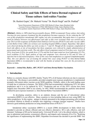 International Multispecialty Journal of Health (IMJH) [Vol-1, Issue-1, March.- 2015]
Page | 31
Clinical Safety and Side Effects of Intra Dermal regimen of
Tissue culture Anti-rabies Vaccine
Dr. Rashmi Gupta1
, Dr. Mahesh Verma 2
Dr. Ruchi Singh3
and Dr. Prahlad 4
1
Senior Demonstrator Department of PSM, SMS Medical College, Jaipur (Rajsthan) India
2
Assistant Professor Department of PSM, SMS Medical College, Jaipur (Rajsthan) India
3,4
Post graduate students Department of PSM, SMS Medical College, Jaipur (Rajsthan) India
Abstract—Rabies is 100% fatal but preventable disease. WHO recommends Tissue culture Anti-rabies
Vaccines for post exposure treatment but this prophylaxis becomes expensive. So for reducing the 1/6th
cost of this prophylaxis intradermal ARV regime was also recommended. But again there is a question
mark for balance between cost effectiveness and safty so this cross sectional study was carried out in
year 2013 on 654 recipients of Purified Chick Embriyo Cell Vaccine (PCECV) anti-rabis vaccine (ARV)
at Anti Rabies Clinic (ARC) of a tertiary-care teaching hospital (SMS) at Jaipur, Rajasthan. Side effects
were observed during the follow up visits on days 3, 7 and 28. Though all the recipients complained of
local side effects at site of inoculation but these symptoms were relieved by simple administration of
paracetamol and ceterizine orally. The side effects (local symptoms) noted on First dose were local itch
(4%), local pain (3.8%), low grade fever (2.1%) and the local signs noted are local induration (22.3%),
local erythema (1.2%). Same pattern of sign and symptoms were observed in D3 and D7 dose of
injection but in decreased frequency. None of the cases had anaphylaxis or regional lymphadenopathy.
Thus, this cost effective way of treating the animal bite cases using PCECV in Intra Dermal Rabies
Vaccination (IDRV) is recommended to deal with the burden of animal bite cases for the prevention of
Rabies in India.
Keywords— Animal bite, Rabies, ARV, PCECV and Intra Dermal Rabies Vaccination.
1. Introduction
Rabies is a zoonotic disease with100% fatality.1
Nearly 95% of all human infections are due to exposure
to rabid dogs. The disease is preventable, provided complete post exposure prophylaxis is implemented
promptly with potent rabies vaccines as per WHO guideline. Globally, rabies is the tenth leading cause
of death due to infection in humans. The WHO (1994) had recommended withdrawing NTV for rabies
prophylaxis and it is to be replaced by TCV.2
Production and use of this NTV vaccine have been
stopped since December 2004 in our country. In 1992, WHO recommended the multisite intra-dermal
method for post-exposure treatment i.e. Intra Dermal Rabies Vaccination (IDRV). 3
In developing countries, rabies is an endemic disease and the use of intra-dermal rabies
vaccination (IDRV) is cost effective. Many countries in Asia including India are now using IDRV for
rabies prophylaxis. In this regime, antigen is directly presented to the antigen presenting cells (without
circulation/ dilution in blood) at multiple sites triggering a stronger immune response.2
Studies have
showed a good antibody production on using intradermal doses of PCECV.4,5
Intradermal rabies vaccination (IDRV) is a recent (2006) development in India which was
intended to provide an ethical, efficient and cost effective alternative. ID is safe, effective, and well
tolerated. Technique of ID can be learned easily. Universal ID with 1 ml is the ethical solution, which is
easy to administer and monitor, economical, effective, and imparts early immunity (Five E's). 6
Realizing
the significance of implementing this IDRV, Rajasthan Government has decided to provide IDRV free
 