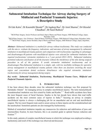 International Multispecialty Journal of Health (IMJH) [Vol-2, Issue-3, March.- 2016]
Page | 16
Submental Intubation Technique for Airway during Surgery of
Midfacial and Panfacial Traumatic Injuries:
A Descriptive Study
Dr Gds Kalra1
, Dr Kaustubh Shende*2
, Dr Jagdeep Rao3
, Dr Amit Sharma4
, Dr Ghisulal
Chaudhari5
, Dr Sunil Rathore6
1
MCH Platic Surgery, Senior Professor and Head, Dept of Burns and Plastic Surgery, SMS Medical College, Jaipur,
Rajasthan, India.
3
MCH Platic Surgery, Asst. Professor , Dept Of Burns And Plastic Surgery, SMS Medical College,Jaipur, Rajasthan, India.
2,4,5,6
MCH Platic Surgery, Senior Resident, Dept of Burns and Plastic Surgery, SMS Medical College, Jaipur, Rajasthan,
India.
Abstract—Submental intubation is a method for airway without trachiotomy. This study was conducted
with the aim to evaluate the frequency, indications, and outcomes of airway management by submental
intubation in maxillofacial trauma patients and comparison with tracheostomy regarding its advantages
and disadvantages.40 patients with maxillofacial injuries were selected for submental intubation who
required tracheostomy/ retromolar intubation in a 2 year period (2013–2015). Submental intubation
permitted reduction and fixation of all the fractures without the interference of the tube during surgical
procedure in all of the patients. It avoids retromolar intubation/ tracheostomy and its
disadvantages.Thus,Submental intubation is a simple, safe, with low morbidity technique for operative
airway management in maxillofacial trauma patients when there are fractures involving the nasal
region and concomitant dental occlusion disturbances who required retromolar intubation/
tracheostomy for airway management during surgery.
Key words: Submental Intubation, Tracheostomy, Maxillofacial Trauma Cases, Midfacial and
Panfacial Traumatic Injuries
I. INTRODUCTION
It has been almost three decades since the submental intubation technique was first proposed by
Hernández Altemir1
for managing airway in complex maxillofacial injuries. The term transmylohyoid
oroendotracheal intubation was first coined by Gadre and Kushte.2, 3
Road traffic accidents have been
the most frequent cause of facial fractures. Studies in the last decade have shown that road traffic
accidents are the most common cause of injuries in India.4,5
Securing an airway in complex
maxillofacial injuries is always a challenging job for an anaesthetist and an oral and maxillofacial
surgeon. The two most frequent route used to secure airway in these injuries are the oroendotracheal and
the nasotracheal. Sometimes patients are also managed by tracheostomy.
Method of orotracheal intubation impedes any manoeuvres for reduction and stabilization of jaws and
intermaxillary fixation. In most fractures, this is an essential guide to optimal fracture reduction and
fixation. 6,7
In this study, patients of complex maxillofacial trauma in which this technique was employed avoiding a
tracheotomy and result of this technique was observed and discussed.
 
