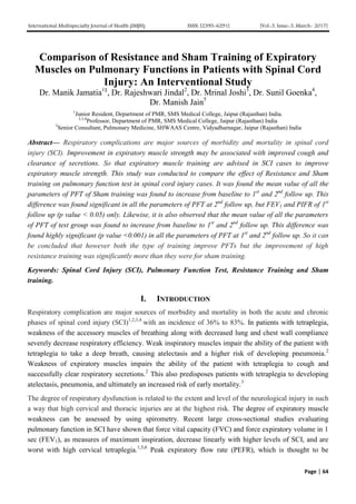 International Multispecialty Journal of Health (IMJH) ISSN: [2395-6291] [Vol-3, Issue-3, March- 2017]
Page | 64
Comparison of Resistance and Sham Training of Expiratory
Muscles on Pulmonary Functions in Patients with Spinal Cord
Injury: An Interventional Study
Dr. Manik Jamatia1§
, Dr. Rajeshwari Jindal2
, Dr. Mrinal Joshi3
, Dr. Sunil Goenka4
,
Dr. Manish Jain5
1
Junior Resident, Department of PMR, SMS Medical College, Jaipur (Rajasthan) India.
2,3,4
Professor, Department of PMR, SMS Medical College, Jaipur (Rajasthan) India
5
Senior Consultant, Pulmonary Medicine, SHWAAS Centre, Vidyadharnagar, Jaipur (Rajasthan) India
Abstract— Respiratory complications are major sources of morbidity and mortality in spinal cord
injury (SCI). Improvement in expiratory muscle strength may be associated with improved cough and
clearance of secretions. So that expiratory muscle training are advised in SCI cases to improve
expiratory muscle strength. This study was conducted to compare the effect of Resistance and Sham
training on pulmonary function test in spinal cord injury cases. It was found the mean value of all the
parameters of PFT of Sham training was found to increase from baseline to 1st
and 2nd
follow up. This
difference was found significant in all the parameters of PFT at 2nd
follow up, but FEV1 and PIFR of 1st
follow up (p value < 0.05) only. Likewise, it is also observed that the mean value of all the parameters
of PFT of test group was found to increase from baseline to 1st
and 2nd
follow up. This difference was
found highly significant (p value <0.001) in all the parameters of PFT at 1st
and 2nd
follow up. So it can
be concluded that however both the type of training improve PFTs but the improvement of high
resistance training was significantly more than they were for sham training.
Keywords: Spinal Cord Injury (SCI), Pulmonary Function Test, Resistance Training and Sham
training.
I. INTRODUCTION
Respiratory complication are major sources of morbidity and mortality in both the acute and chronic
phases of spinal cord injury (SCI)1,2,3,4
with an incidence of 36% to 83%. In patients with tetraplegia,
weakness of the accessory muscles of breathing along with decreased lung and chest wall compliance
severely decrease respiratory efficiency. Weak inspiratory muscles impair the ability of the patient with
tetraplegia to take a deep breath, causing atelectasis and a higher risk of developing pneumonia.2
Weakness of expiratory muscles impairs the ability of the patient with tetraplegia to cough and
successfully clear respiratory secretions.2
This also predisposes patients with tetraplegia to developing
atelectasis, pneumonia, and ultimately an increased risk of early mortality.3
The degree of respiratory dysfunction is related to the extent and level of the neurological injury in such
a way that high cervical and thoracic injuries are at the highest risk. The degree of expiratory muscle
weakness can be assessed by using spirometry. Recent large cross-sectional studies evaluating
pulmonary function in SCI have shown that force vital capacity (FVC) and force expiratory volume in 1
sec (FEV1), as measures of maximum inspiration, decrease linearly with higher levels of SCI, and are
worst with high cervical tetraplegia.1,5,6
Peak expiratory flow rate (PEFR), which is thought to be
 