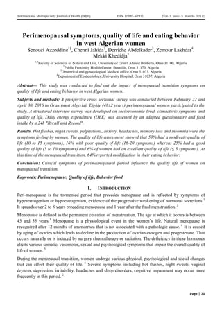 International Multispecialty Journal of Health (IMJH) ISSN: [2395-6291] [Vol-3, Issue-3, March- 2017]
Page | 70
Perimenopausal symptoms, quality of life and eating behavior
in west Algerian women
Senouci Azzeddine1§
, Chenni Jahida2
, Derriche Abdelkader3
, Zemour Lakhdar4
,
Mekki Khedidja5
1,5
Faculty of Sciences of Nature and Life, University of Oran1 Ahmed Benbella, Oran 31100, Algeria
2
Public Proximity Health Center, Boutlilis, Oran 31170, Algeria
3
Obstetrical and gynecological Medical office, Oran 31033. Algeria
4
Department of Epidemiology, University Hospital, Oran 31037, Algeria
Abstract— This study was conducted to find out the impact of menopausal transition symptoms on
quality of life and eating behavior in west Algerian women.
Subjects and methods: A prospective cross sectional survey was conducted between February 22 and
April 30, 2016 in Oran (west Algeria). Eighty (48±2 years) perimenopausal women participated to the
study. A structured interview survey was developed on socioeconomic level, climacteric symptoms and
quality of life. Daily energy expenditure (DEE) was assessed by an adapted questionnaire and food
intake by a 24h "Recall and Record".
Results. Hot flushes, night sweats, palpitations, anxiety, headaches, memory loss and insomnia were the
symptoms feeling by women. The quality of life assessment showed that 53% had a moderate quality of
life (10 to 15 symptoms), 16% with poor quality of life (16-20 symptoms) whereas 25% had a good
quality of life (5 to 10 symptoms) and 6% of women had an excellent quality of life (≤ 5 symptoms). At
this time of the menopausal transition, 64% reported modification in their eating behavior.
Conclusion: Clinical symptoms of perimeanopausal period influence the quality life of women on
menopausal transition.
Keywords: Perimenopause, Quality of life, Behavior food
I. INTRODUCTION
Peri-menopause is the tormented period that precedes menopause and is reflected by symptoms of
hyperestrogenism or hypoestrogenism, evidence of the progressive weakening of hormonal secretions.1
It spreads over 2 to 8 years preceding menopause and 1 year after the final menstruation. 2
Menopause is defined as the permanent cessation of menstruation. The age at which it occurs is between
45 and 55 years.3
Menopause is a physiological event in the women’s life. Natural menopause is
recognized after 12 months of amenorrhea that is not associated with a pathologic cause. 4
It is caused
by aging of ovaries which leads to decline in the production of ovarian estrogen and progesterone. That
occurs naturally or is induced by surgery chemotherapy or radiation. The deficiency in these hormones
elicits various somatic, vasomotor, sexual and psychological symptoms that impair the overall quality of
life of women. 5
During the menopausal transition, women undergo various physical, psychological and social changes
that can affect their quality of life. 6
Several symptoms including hot flushes, night sweats, vaginal
dryness, depression, irritability, headaches and sleep disorders, cognitive impairment may occur more
frequently in this period. 2
 