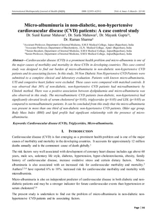 International Multispecialty Journal of Health (IMJH) ISSN: [2395-6291] [Vol-4, Issue-3,March- 2018]
Page | 66
Micro-albuminuria in non-diabetic, non-hypertensive
cardiovascular disease (CVD) patients: A case control study
Dr. Sunil Kumar Mahavar1, Dr. Sarla Mahawar2, Dr. Mayank Gupta3§,
Dr. Raman Sharma4
1Assistant Professor, Department of Internal Medicine, S.M.S Medical College, Jaipur (Rajasthan), India
2Associate Professor, Department of Biochemistry, J.L.N. Medical College, Ajmer (Rajasthan), India
3§Senior Resident, Department of Internal Medicine, S.M.S Medical College, Jaipur(Rajasthan), India
4Senior Professor, Department of Internal Medicine, S.M.S Medical College, Jaipur(Rajasthan), India
Abstract—Cardiovascular disease (CVD) is a prominent health problem and micro-albunemia is one of
the major causes of morbidity and mortality in these CVDs in developing countries. This case control
study was designed to find out burden of micro-albuminuria in non-diabetic non-hypertensive CVD
patients and its associating factors. In this study, 50 Non Diabetic Non Hypertensive CVD Patients were
submitted to a complete clinical and laboratory evaluation. Patients with known micro-albuminuria,
UTI and congestive heart failure were excluded. These cases were compared with matched controls. It
was observed that 36% of non-diabetic, non-hypertensive CVD patients had microalbuminuric by
Clinitek method. There was a positive association between dyslipidaemia and micro-albuminuria was
also observed in this study. The microalbuminuric CVD patients (non-diabetic, non-hypertensive) had
significantly elevated levels of serum cholesterol (p<0.05), triglycerides (p<0.05) and LDL (p<0.05) as
compared to normoalbuminuric patients. It can be concluded from this study that the micro-albuminuria
was present in more than one third of non-diabetic non-hypertensive CVD patients. Older age group,
Body Mass Index (BMI) and lipid profile had significant relationship with the presence of micro-
albuminuria.
Keywords: Cardiovascular disease (CVD), Triglycerides, Micro-albuminuria.
I. INTRODUCTION
Cardiovascular disease (CVD) is fast emerging as a prominent health problem and is one of the major
causes of morbidity and mortality in the developing countries. It accounts for approximately 12 million
deaths annually and is the commonest cause of death globally.1
The risk factors very well associated with development of coronary heart disease includes age above 60
years, male sex, sedentary life style, diabetes, hypertension, hyper-cholesterolaemia, obesity, family
history of cardiovascular disease, increase oxidative stress and certain dietary factors. Micro-
albuminuria is also associated with an increased risk for cardiovascular morbidity and mortality.2
Authors2,3,4 have reported 6% to 10%. increased risk for cardiovascular morbidity and mortality with
microalbuminia.
Micro-albuminuria is also an independent predictor of cardiovascular disease in both diabetic and non-
diabetic patients and may be a stronger indicator for future cardiovascular events than hypertension or
serum cholesterol.5,6
The present study is undertaken to find out the problem of micro-albuminuria in non-diabetic non-
hypertensive CVD patients and its associating factors.
 