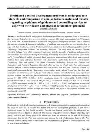 International Multispecialty Journal of Health (IMJH) ISSN: [2395-6291] [Vol-4, Issue-5, May- 2018]
Page | 150
Health and physical development problems in undergraduate
students and comparison of opinion between males and females
regarding helpfulness of guidance and counselling services to
cope with their health and physical development problems
Linatda Kuncharin
1
Faculty of Technical Education, Rajamangala University of Technology, Thanyaburi, Thailand
Abstract— Adolescent health and physical development problems are important issue in student life;
there are many helpful services to cope with these problems. This study was conducted on 240 students
(120 males and 120 females) to know their health and physical development problems and to compare
the response of males & females for helpfulness of guidance and counselling services to help them to
cope with their health and physical development problems. Study was done at Rajamagala University of
Technology Thanyaburi, Pathum Tani Province, Thailand. This study used the Mooney Problem
Checklist, College Form which contains 30 statements and the six scales of guidance and counselling
servicenamely Individual and Group Counselling, Consulting, Guidance, Coordination, Assessment,
and 3 Personal Growth and Development. Study population was randomly selected 240 undergraduate
students from eight difference faculties’ v.i.z. Agricultural Technology, Business Administration,
Engineering, Fine and Applied Arts, Home Economics Technology, Liberal Arts, Science and
Technology, and Technical Education. This study observed that out of 120 male Thai undergraduate
students, 113 (94.2%) male students said that they have troubled with their feet. Otherwise, 119 (99.2%)
female students argued that they have not as strong healthy as they should be and they have had poor
complexion or skin trouble (N = 120).The result of t-test analysis showed that there was a significant
different between Thai male and female students on the helpfulness of individual and group counselling
service (N = 120, t (118) =0.903, p = 0.015) consultation service (N = 120, t (118) = 0.983, p<0.001),
guidance service (N = 120, t (118) = 0.903, p = 0.015), coordination service (N = 120, t (118) = 0.744,
p = 0.017), assessment service (N = 120, t (118) = 0.969, p = 0.002), and personal growth and
development service (N = 120, t (118) = 0.902, p = 0.015) provided by the guidance counsellor in
helping undergraduate students to cope with their health and physical development problems at a
significant level of 0.05.
Keywords: Guidance and Counselling Services, Health and Physical Development Problems,
Undergraduate Students.
I. INTRODUCTION
Health and physical development appearance and body image are important in undergraduate students at
this stage of their life. If students had health and physical development problems, it can have a
significant impact on their health as adults. Exercise and healthy eating habits in adolescence are
foundations for good health in adulthood. The majority of people who smoke began when they were
young. Nutrition and dietary patterns in adolescence have an influence on the risk of developing
osteoporosis later in life. Poor sun protection can increase the risk of skin cancer later in life. Poor
nutrition and low activity levels in adolescence are linked to the development of chronic conditions such
as heart disease and obesity.1
 