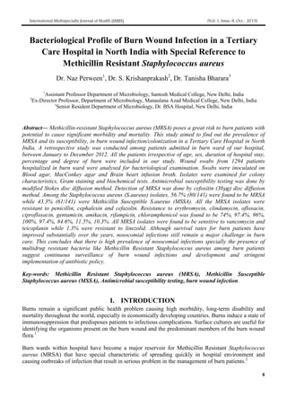 International Multispecialty Journal of Health (IMJH) [Vol-1, Issue-8, Oct.- 2015]
6
Bacteriological Profile of Burn Wound Infection in a Tertiary
Care Hospital in North India with Special Reference to
Methicillin Resistant Staphylococcus aureus
Dr. Naz Perween1
, Dr. S. Krishanprakash2
, Dr. Tanisha Bharara3
1
Assistant Professor Department of Microbiology, Santosh Medical College, New Delhi, India
2
Ex-Director Professor, Department of Microbiology, Manaulana Azad Medical College, New Delhi, India
3
Senior Resident Department of Microbiology, Dr. BSA Hospital, New Delhi, India
Abstract— Methicillin-resistant Staphylococcus aureus (MRSA) poses a great risk to burn patients with
potential to cause significant morbidity and mortality. This study aimed to find out the prevalence of
MRSA and its susceptibility, in burn wound infection/colonization in a Tertiary Care Hospital in North
India. A retrospective study was conducted among patients admitted in burn ward of our hospital,
between January to December 2012. All the patients irrespective of age, sex, duration of hospital stay,
percentage and degree of burn were included in our study. Wound swabs from 1294 patients
hospitalized in burn ward were analysed for bacteriological examination. Swabs were inoculated on
Blood agar, MacConkey agar and Brain heart infusion broth. Isolates were examined for colony
characteristics, Gram staining and biochemical tests. Antimicrobial susceptibility testing was done by
modified Stokes disc diffusion method. Detection of MRSA was done by cefoxitin (30g) disc diffusion
method. Among the Staphylococcus aureus (S.aureus) isolates, 56.7% (80/141) were found to be MRSA
while 43.3% (61/141) were Methicillin Susceptible S.aureus (MSSA). All the MRSA isolates were
resistant to penicillin, cephalexin and cefazolin. Resistance to erythromycin, clindamycin, ofloxacin,
ciprofloxacin, gentamicin, amikacin, rifampicin, chloramphenicol was found to be 74%, 97.4%, 96%,
100%, 97.4%, 84.6%, 11.5%, 10.3%. All MRSA isolates were found to be sensitive to vancomycin and
teicoplanin while 1.3% were resistant to linezolid. Although survival rates for burn patients have
improved substantially over the years, nosocomial infections still remain a major challenge in burn
care. This concludes that there is high prevalence of nosocomial infections specially the presence of
multidrug resistant bacteria like Methicillin Resistant Staphylococcus aureus among burn patients
suggest continuous surveillance of burn wound infections and development and stringent
implementation of antibiotic policy.
Key-words: Methicillin Resistant Staphylococcus aureus (MRSA), Methicillin Susceptible
Staphylococcus aureus (MSSA), Antimicrobial susceptibility testing, burn wound infection.
I. INTRODUCTION
Burns remain a significant public health problem causing high morbidity, long-term disability and
mortality throughout the world, especially in economically developing countries. Burns induce a state of
immunosuppression that predisposes patients to infectious complications. Surface cultures are useful for
identifying the organisms present on the burn wound and the predominant members of the burn wound
flora.1
Burn wards within hospital have become a major reservoir for Methicillin Resistant Staphylococcus
aureus (MRSA) that have special characteristic of spreading quickly in hospital environment and
causing outbreaks of infection that result in serious problem in the management of burn patients.2
 