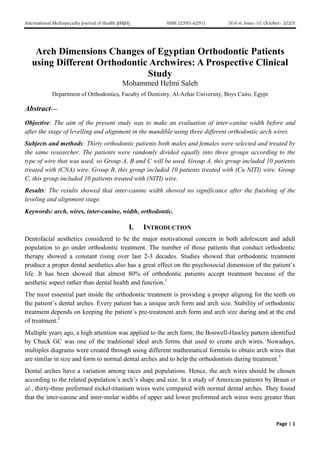 International Multispecialty Journal of Health (IMJH) ISSN: [2395-6291] [Vol-6, Issue-10, October- 2020]
Page | 1
Arch Dimensions Changes of Egyptian Orthodontic Patients
using Different Orthodontic Archwires: A Prospective Clinical
Study
Mohammed Helmi Saleh
Department of Orthodontics, Faculty of Dentistry, Al-Azhar University, Boys Cairo, Egypt
Abstract—
Objective: The aim of the present study was to make an evaluation of inter-canine width before and
after the stage of levelling and alignment in the mandible using three different orthodontic arch wires.
Subjects and methods: Thirty orthodontic patients both males and females were selected and treated by
the same researcher. The patients were randomly divided equally into three groups according to the
type of wire that was used, so Group A, B and C will be used. Group A, this group included 10 patients
treated with (CNA) wire. Group B, this group included 10 patients treated with (Cu NITI) wire. Group
C, this group included 10 patients treated with (NITI) wire.
Results: The results showed that inter-canine width showed no significance after the finishing of the
leveling and alignment stage.
Keywords: arch, wires, inter-canine, width, orthodontic.
I. INTRODUCTION
Dentofacial aesthetics considered to be the major motivational concern in both adolescent and adult
population to go under orthodontic treatment. The number of those patients that conduct orthodontic
therapy showed a constant rising over last 2-3 decades. Studies showed that orthodontic treatment
produce a proper dental aesthetics also has a great effect on the psychosocial dimension of the patient’s
life. It has been showed that almost 80% of orthodontic patients accept treatment because of the
aesthetic aspect rather than dental health and function.1
The most essential part inside the orthodontic treatment is providing a proper aligning for the teeth on
the patient’s dental arches. Every patient has a unique arch form and arch size. Stability of orthodontic
treatment depends on keeping the patient’s pre-treatment arch form and arch size during and at the end
of treatment.2
Multiple years ago, a high attention was applied to the arch form; the Bonwell-Hawley pattern identified
by Chuck GC was one of the traditional ideal arch forms that used to create arch wires. Nowadays,
multiples diagrams were created through using different mathematical formula to obtain arch wires that
are similar in size and form to normal dental arches and to help the orthodontists during treatment.3
Dental arches have a variation among races and populations. Hence, the arch wires should be chosen
according to the related population’s arch’s shape and size. In a study of American patients by Braun et
al., thirty-three preformed nickel-titanium wires were compared with normal dental arches. They found
that the inter-canine and inter-molar widths of upper and lower preformed arch wires were greater than
 