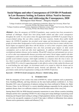 International Multispecialty Journal of Health (IMJH) ISSN: [2395-6291] [Vol-6, Issue-10, October- 2020]
Page | 10
Social Stigma and other Consequences of COVID-19 Pandemic
in Low Resource Setting, in Eastern Africa: Need to Increase
Preventive Efforts and Addressing the Consequences, 2020
Shewangizaw Haile Mariam1*
, Mengistu Abayneh2
1
College of medicine and health science, department of midwifery, Mizan-Tepi University, Mizan-Tepi
University, PO Box 260, Mizan-Aman, Ethiopia
2
College of medicine and health science, department of laboratory science, Mizan-Tepi University, Mizan-Tepi
University, PO Box 260, Mizan-Aman, Ethiopia
Abstract— Since the emergency of COVID-19 pandemics, many countries have been encountered a
multitude of challenges. People have been facing health related and other social consequences
throughout the world. It is too early to know the aggravated impact of COVID-19 on people living in
resource-limited setting, like east Africa countries. In these countries, besides direct public health
impact, the COVID-19 pandemic has provoked social stigma and discriminatory behaviors against
people of certain ethnic backgrounds as well as anyone perceived to have been in contact with the virus.
Social stigma can negatively affect those with the disease, as well as their caregivers, family, friends
and communities.COVID-19 pandemics have also been provoked great impacts on daily social
consumptions such as food and other food supplements. In addition, COVID-19 pandemic were
overshadowed endemics diseases such as malaria, TB and HIV related care and antenatal care services
as well as other non-communicable diseases prevention and control. Social stigma coupled with other
consequences could result in more severe health problems, can undermine social cohesion and prompt
possible social isolation of groups, which might contribute to a situation where the virus is more, not
less, likely to spread and difficulties controlling a disease outbreak. Therefore, how we communicate
about COVID-19 is critical in supporting people to take effective action to help combat the disease and
to avoid fuelling fear and stigma. An environment needs to be created in which the disease and its
impact can be discussed and addressed openly, honestly and effectively. This is a message for
government, media and local organizations working on the COVID-19 infections.
Keywords— COVID-19, Social consequence, Resource - limited setting, Africa.
I. INTRODUCTION
With the emergency of new corona virus strain (COVID-19), various symptoms such as pneumonia,
fever, breathing difficulty, and lung infections are the main heath problems worldwide [1, 2]. Since
December 2019, cases of pneumonia of unknown etiology have been confirmed in Wuhan city, Hubei
Province, China. As the 2019-nCoV is a newly identified pathogen responsible for the outbreak of the
pandemic disease, there is no sufficient evidence to reveal the whole nature of this virus [3-6].
Starting March 2020, the WHO detected community transmission in some African countries (including
Ethiopia) and the risk to spreading COVID-19 is due in large part to deep challenges in practicing social
distancing and frequent hand washing in settings of high population density and lack of running water,
as well as the non-specific symptoms of covid-19 that make it difficult to differentiate from endemic
illnesses such as pneumonia, malaria and influenza [7-10].
 