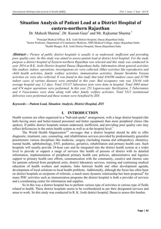 International Multispecialty Journal of Health (IMJH) [Vol-1, Issue-7, Sept.- 2015]
Page | 42
Situation Analysis of Patient Load at a District Hospital of
eastern-northern Rajasthan
Dr. Mahesh Sharma1
, Dr. Kusum Gaur2
and Mr. Rajkumar Sharma 3
1
Principal Medical Officer, R.K. Joshi District Hospital, Dausa (Rajasthan) India.
2
Senior Professor, Department of Community Medicine, SMS Medical College, Jaipur (Rajasthan) India
3
Health Manger, R.K. Joshi District Hospital, Dausa (Rajasthan) India
Abstract— Picture of public district hospitals is usually is as underused, inefficient and providing
poor quality care. So this study was aimed to assess patient load at district level hospital. For the study
purpose a district hospital of Eastern-northern Rajasthan was selected and this study was conducted in
year 2014 at R.K. Joshi District hospital Dausa (Rajasthan) India. Information about general activities
like outdoor, indoor, operations, investigations etc were collected. Other activities like reproductive and
child health activities, family welfare activities, immunization activities, Zanani Suraksha Yozana
activities etc were also collected. It was found in this study that total 454596 outdoor cases and 31706
indoor cases of various diseases were attended in this year. Bed occupancy rate was 334.64 with
average hospital stay 3.2 days. Total 151127 laboratory tests were done in hospital. Total 3003 minor
and 474 major operations were performed. In this year 251 Laparoscopic Sterilization, 5 Tubectomies
and 4 Vasectomies were done along with other family welfare activities. Total 5312 institutional
deliveries were performed and these women were benefited by ZSY.
Keywords— Patient Load, Situation Analysis, District Hospital, ZSY
I. INTRODUCTION
Health systems are often organized in a "hub-and-spoke" arrangement, with a large district hospital (the
hub) having more and better-trained personnel and better equipment than more peripheral clinics (the
spokes). If public district hospitals remain underused, inefficient, and providing poor quality care may
reflect deficiencies in the entire health system as well as at the hospital level.1
The World Health Organization2,3
envisages that a district hospital should be able to offer
diagnostic, treatment, care, counseling, and rehabilitation services provided by predominantly generalist
practitioners various disciplines like medicine, surgery (including trauma and orthopedics), obstetrics,
mental health, ophthalmology, ENT, pediatrics, geriatrics, rehabilitation and primary health care. Such
hospitals will usually provide 24-hour care and be integrated into the district health system at a wider
level to provide or support a range of services like health of persons of district with its detailed
information, implementation of peripheral primary health care policies, administrative and logistics
support to primary health care efforts, communication with the community, curative and chronic care
for patients referred from peripheral units, district laboratory services, training and continuing medical
education of health workers and students, links between health and other development agenda,
development of local solutions to local health problems. Additionally, although the focus has often been
on district hospitals as recipients of referrals, a much more dynamic relationship has been proposed4
for
many PHC activities such as immunization programs the district hospital is both a provider of services
and a coordinating center for information and supplies.
So in this way a district hospital has to perform various type of activities in various type of fields
related to health. These district hospitals seems to be overburdened as per their designated services and
areas to work. So this study was conducted in R. K. Joshi district hospital, Dausa to assess this burden.
 