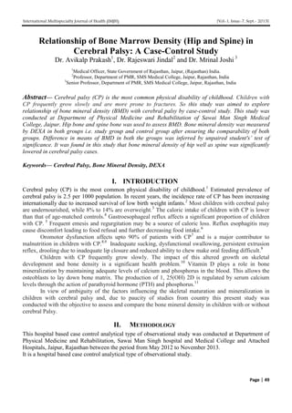 International Multispecialty Journal of Health (IMJH) [Vol-1, Issue-7, Sept.- 2015]
Page | 49
Relationship of Bone Marrow Density (Hip and Spine) in
Cerebral Palsy: A Case-Control Study
Dr. Avikalp Prakash1
, Dr. Rajeswari Jindal2
and Dr. Mrinal Joshi 3
1
Medical Officer, State Government of Rajasthan, Jaipur, (Rajasthan) India.
2
Professor, Department of PMR, SMS Medical College, Jaipur, Rajasthan, India
3
Senior Professor, Department of PMR, SMS Medical College, Jaipur, Rajasthan, India
Abstract— Cerebral palsy (CP) is the most common physical disability of childhood. Children with
CP frequently grow slowly and are more prone to fractures. So this study was aimed to explore
relationship of bone mineral density (BMD) with cerebral palsy by case-control study. This study was
conducted at Department of Physical Medicine and Rehabilitation of Sawai Man Singh Medical
College, Jaipur. Hip bone and spine bone was used to assess BMD. Bone mineral density was measured
by DEXA in both groups i.e. study group and control group after ensuring the comparability of both
groups. Difference in means of BMD in both the groups was inferred by unpaired student's’ test of
significance. It was found in this study that bone mineral density of hip well as spine was significantly
lowered in cerebral palsy cases.
Keywords— Cerebral Palsy, Bone Mineral Density, DEXA
I. INTRODUCTION
Cerebral palsy (CP) is the most common physical disability of childhood.1
Estimated prevalence of
cerebral palsy is 2.5 per 1000 population. In recent years, the incidence rate of CP has been increasing
internationally due to increased survival of low birth weight infants.2
Most children with cerebral palsy
are undernourished, while 8% to 14% are overweight.3
The caloric intake of children with CP is lower
than that of age-matched controls.4
Gastroesophageal reflux affects a significant proportion of children
with CP. 5
Frequent emesis and regurgitation may be a source of caloric loss. Reflux esophagitis may
cause discomfort leading to food refusal and further decreasing food intake.6
Oromotor dysfunction affects upto 90% of patients with CP7
and is a major contributor to
malnutrition in children with CP.8,9
Inadequate sucking, dysfunctional swallowing, persistent extrusion
reflex, drooling due to inadequate lip closure and reduced ability to chew make oral feeding difficult.9
Children with CP frequently grow slowly. The impact of this altered growth on skeletal
development and bone density is a significant health problem.10
Vitamin D plays a role in bone
mineralization by maintaining adequate levels of calcium and phosphorus in the blood. This allows the
osteoblasts to lay down bone matrix. The production of 1, 25(OH) 2D is regulated by serum calcium
levels through the action of parathyroid hormone (PTH) and phosphorus.11
In view of ambiguity of the factors influencing the skeletal maturation and mineralization in
children with cerebral palsy and, due to paucity of studies from country this present study was
conducted with the objective to assess and compare the bone mineral density in children with or without
cerebral Palsy.
II. METHODOLOGY
This hospital based case control analytical type of observational study was conducted at Department of
Physical Medicine and Rehabilitation, Sawai Man Singh hospital and Medical College and Attached
Hospitals, Jaipur, Rajasthan between the period from May 2012 to November 2013.
It is a hospital based case control analytical type of observational study.
 