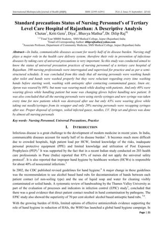 International Multispecialty Journal of Health (IMJH) ISSN: [2395-6291] [Vol-2, Issue-9, September- 2016]
Page | 21
Standard precautions Status of Nursing Personnel’s of Tertiary
Level Care Hospital of Rajasthan: A Descriptive Analysis
Chetan1
, Kriti Gera2
, Diya3
, Bhavya Mathur4
, Dr. Dilip Raj4§
1,2,3
Final Year MBBS Students, SMS Medical College, Jaipur (Rajasthan) India
§
Email of Corresponding Author: diliprajhadia@yahoo.com
4
Associate Professor, Department of Community Medicine, SMS Medical College, Jaipur (Rajasthan) India
Abstract—In India, communicable diseases account for nearly half of its disease burden. Nursing staff
plays a major role in the health care delivery system; therefore their role in prevention of infectious
diseases by taking care of universal precautions is very important. So this study was conducted aimed to
know the status of universal precaution practices of nursing personnel of a tertiary care hospital of
Rajasthan. 100 nursing professionals were interrogated and supervised for practice and as per a semi-
structured schedule. It was concluded from this study that all nursing personals were washing hands
after toilet and hands were washed properly but they were reluctant regarding every time washing
hands before starting work, washing with antiseptic after contacting contaminated gauze, linen etc.
Apron was weared by 89% but none was wearing mask while dealing with patients. And only 40% were
wearing gloves while handling patient but none was changing gloves before handling new patient. It
was also concluded that all the nursing personals were using sterile syringes and new syringe was taken
every time for new patients which was destroyed after use but only 43% were wearing glove while
taking out needle/syringes from its wrapper and only 29% nursing personals were recapping syringes
after use. Proper disposal of syringes, soiled infected gauze, needles, I.V. Drip set and gloves was done
by almost all nursing personals
Key words- Nursing Personnel. Universal Precautions, Practice
I. INTRODUCTION
Infectious disease is a great challenge to the development of modern medicine in recent years. In India,
communicable diseases account for nearly half of its disease burden1
. It becomes much more difficult
due to crowded hospitals, high patient load per HCW, limited knowledge of the risks, inadequate
personal protective equipment (PPE) and limited knowledge and utilization of Post Exposure
Prophylaxis (PEP).2
It was supported by the fact that in a recent Indian study conducted on 203 health
care professionals in Pune (India) reported that 85% of nurses did not apply the universal safety
protocol2
. It is also reported that improper hand hygiene by healthcare workers (HCWs) is responsible
for about 40% of nosocomial infections.3
In 2002, the CDC published revised guidelines for hand hygiene.4
A major change in these guidelines
was the recommendation to use alcohol based hand rubs for decontamination of hands between each
patient contact (of non-soiling type) and the use of liquid soap and water for cleaning visibly
contaminated or soiled hands. A systematic review of handwashing by the Thames Valley University as
part of the evaluation of processes and indicators in infection control (EPIC) study5
, concluded that
there was a good evidence that direct patient contact resulted in hand contamination by pathogens. The
EPIC study also showed the superiority of 70 per cent alcohol/ alcohol based antiseptic hand rubs. 5,6
.
With the growing burden of HAIs, limited options of effective antimicrobials evidence supporting the
role of hand hygiene in reduction of HAIs, the WHO has launched a global hand hygiene campaign. In
 