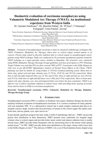 International Multispecialty Journal of Health (IMJH) ISSN: [2395-6291] [Vol-3, Issue-9, September- 2017]
Page | 332
Dosimetric evaluation of carcinoma nasopharynx using
Volumetric Modulated Arc Therapy (VMAT): An institutional
experience from Western India
Dr. Upendra Nandwana1§
, Dr. Shuchita Pathak2
, Dr. TP Soni3
, T Natarajan4
,
Venugopal5
, Umra Fatima6
, Jeevraj7
1
Senior Resident, Department of Radiation Oncology, Bhagwan Mahaveer Cancer Hospital and Research Centre,
Jaipur (Rajasthan) India
2
DNB Resident, Department of Radiation Oncology, Bhagwan Mahaveer Cancer Hospital and Research Centre,
Jaipur (Rajasthan) India
3
Consultant, Department of Radiation Oncology, Bhagwan Mahaveer Cancer Hospital and Research Centre,
Jaipur (Rajasthan) India
4-7
Medical Physicist, Department of Radiation Oncology, Bhagwan Mahaveer Cancer Hospital and Research Centre,
Jaipur (Rajasthan) India
Abstract— Treatment of nasopharyngeal carcinoma is done by advanced radiotherapy techniques like
VMAT (Volumetric Modulated Arc Therapy) where dose to critical organs around tumour is of
concern. Present study aimed to describe radiation dose to critical organs in nasopharyngeal cancer
patients using VMAT technique. Study was conducted on 10 carcinoma nasopharynx patients treated by
VMAT technique at a super-specialty cancer institute in Rajasthan. The structures were contoured
using RTOG (Radiation Therapy Oncology Group) guidelines and dose prescription to PTV (Planning
Target Volume) was such that 95% iso-dose covered 100% of PTV. Constraints to the OARs (Organs at
risk) were as per QUANTEC (Quantitative Analysis of Normal Tissue Effects in the Clinic). VMAT
planning was done by double arc using Eclipse (v 10.0.42) treatment planning system. Mean dose to
brain stem, spinal cord and optic chiasma were 51.79 Gy, 45.92 Gy and 18.8 Gy respectively. Mean
dose to left and right temporal lobes was 22.7Gy and 24.3Gy. Dose to right and left eye were 20.6 Gy
and 19.2 Gy while dose to right and left lenses were 5.9Gy and 5.8 Gy respectively. Dose to brain stem,
spinal cord, optic chiasma, eyes, lens and temporal lobes were below the dose constraints. VMAT is an
effective way to deliver maximum radiation to tumour tissue while providing better sparing of normal
tissue and less doses to OARs in carcinoma nasopharynx.
Keywords: Nasopharyngeal carcinoma (NPC), Volumetric Modulated Arc Therapy, Radiation
Therapy Oncology Group.
I. INTRODUCTION
Nasopharyngeal carcinoma (NPC) is endemic in Southeast Asia region. Radiation therapy has been the
mainstay treatment of patients of nasopharyneal carcinoma. It is a curative treatment for many patients
with non metastatic NPC. It is a radiosensitive tumour but it needs complex treatment plan due to its
irregular concave shape, location and close proximity of tumour to the critical organs like spinal cord,
brain stem, salivary glands, eyes, optic nerves etc.1
In past decade significant progress has been made in field of radiotherapy delivery.1
. IMRT can provide
precise dose distribution in three dimensions. IMRT presents more conformity for irregular target
volumes close to critical organs and provides better tumor control and reduces radiation dose to nearby
normal tissue. IMRT provides better therapeutic ratio by maximizing dose to the tumour while sparing
normal tissue.2,3
In NPC, IMRT provides better dose distribution to the target volume while lower dose
to the OARs (Organs at risk).4,5
The delivery of IMRT is by a set of fixed radiation beams shaped using
 