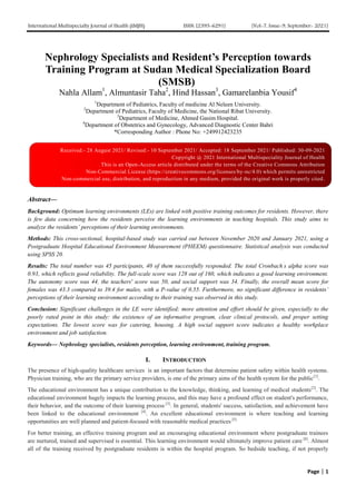International Multispecialty Journal of Health (IMJH) ISSN: [2395-6291] [Vol-7, Issue-9, September- 2021]
Page | 1
Nephrology Specialists and Resident’s Perception towards
Training Program at Sudan Medical Specialization Board
(SMSB)
Nahla Allam1
, Almuntasir Taha2
, Hind Hassan3
, Gamarelanbia Yousif4
1
Department of Pediatrics, Faculty of medicine Al Neleen University.
2
Department of Pediatrics, Faculty of Medicine, the National Ribat University.
3
Department of Medicine, Ahmed Gasim Hospital.
4
Department of Obstetrics and Gynecology, Advanced Diagnostic Center Bahri
*Corresponding Author : Phone No: +249912423235
Abstract—
Background: Optimum learning environments (LEs) are linked with positive training outcomes for residents. However, there
is few data concerning how the residents perceive the learning environments in teaching hospitals. This study aims to
analyze the residents’ perceptions of their learning environments.
Methods: This cross-sectional, hospital-based study was carried out between November 2020 and January 2021, using a
Postgraduate Hospital Educational Environment Measurement (PHEEM) questionnaire. Statistical analysis was conducted
using SPSS 20.
Results: The total number was 45 participants, 40 of them successfully responded. The total Cronbach`
s alpha score was
0.93, which reflects good reliability. The full-scale score was 128 out of 160, which indicates a good learning environment.
The autonomy score was 44, the teachers' score was 50, and social support was 34. Finally, the overall mean score for
females was 43.3 compared to 39.4 for males, with a P-value of 0.55. Furthermore, no significant difference in residents’
perceptions of their learning environment according to their training was observed in this study.
Conclusion: Significant challenges in the LE were identified; more attention and effort should be given, especially to the
poorly rated point in this study: the existence of an informative program, clear clinical protocols, and proper setting
expectations. The lowest score was for catering, housing. A high social support score indicates a healthy workplace
environment and job satisfaction.
Keywords— Nephrology specialists, residents perception, learning environment, training program.
I. INTRODUCTION
The presence of high-quality healthcare services is an important factors that determine patient safety within health systems.
Physician training, who are the primary service providers, is one of the primary aims of the health system for the public[1]
.
The educational environment has a unique contribution to the knowledge, thinking, and learning of medical students[2]
. The
educational environment hugely impacts the learning process, and this may have a profound effect on student's performance,
their behavior, and the outcome of their learning process [3]
. In general, students' success, satisfaction, and achievement have
been linked to the educational environment [4]
. An excellent educational environment is where teaching and learning
opportunities are well planned and patient-focused with reasonable medical practices [5]
For better training, an effective training program and an encouraging educational environment where postgraduate trainees
are nurtured, trained and supervised is essential. This learning environment would ultimately improve patient care [6]
. Almost
all of the training received by postgraduate residents is within the hospital program. So bedside teaching, if not properly
Received:- 28 August 2021/ Revised:- 10 September 2021/ Accepted: 18 September 2021/ Published: 30-09-2021
Copyright @ 2021 International Multispeciality Journal of Health
This is an Open-Access article distributed under the terms of the Creative Commons Attribution
Non-Commercial License (https://creativecommons.org/licenses/by-nc/4.0) which permits unrestricted
Non-commercial use, distribution, and reproduction in any medium, provided the original work is properly cited.
 