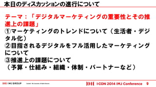 Copyright © IMJ Corporation. All Rights Reserved. 
テーマ：「デジタルマーケティングの重要性とその推 
進上の課題」 
①マーケティングのトレンドについて（生活者・デジ 
タル化） 
②目指されるデジタルをフル活用したマーケティング 
について 
③推進上の課題について 
（予算・仕組み・組織・体制・パートナーなど） 
9 
本日のディスカッションの進行について 
 