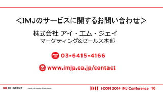 Copyright © IMJ Corporation. All Rights Reserved. 16 
＜ＩＭＪのサービスに関するお問い合わせ＞ 
株式会社 アイ・エム・ジェイ 
マーケティング&セールス本部 
 