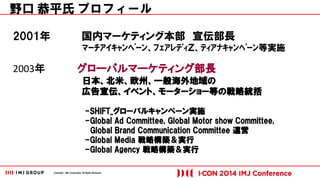 Copyright © IMJ Corporation. All Rights Reserved. 
2001年 国内マーケティング本部 宣伝部長 
ﾏｰﾁｱｲｷｬﾝﾍﾟｰﾝ、ﾌｪｱﾚﾃﾞｨＺ、ﾃｨｱﾅｷｬﾝﾍﾟｰﾝ等実施 
2003年 グローバルマーケティング部長 
日本、北米、欧州、一般海外地域の 
広告宣伝、イベント、モーターショー等の戦略統括 
-SHIFT_グローバルキャンペーン実施 
-Global Ad Committee, Global Motor show Committee, 
Global Brand Communication Committee 運営 
-Global Media 戦略構築＆実行 
-Global Agency 戦略構築＆実行 
野口 恭平氏 プロフィール 
 