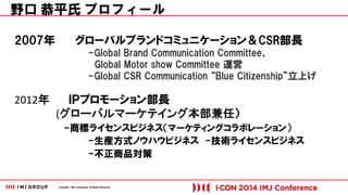 Copyright © IMJ Corporation. All Rights Reserved. 
2007年 グローバルブランドコミュニケーション＆CSR部長 
-Global Brand Communication Committee、 
Global Motor show Committee 運営 
-Global CSR Communication “Blue Citizenship”立上げ 
2012年 ＩＰプロモーション部長 
(グローバルマーケテイング本部兼任） 
-商標ライセンスビジネス（マーケティングコラボレーション） 
-生産方式ノウハウビジネス -技術ライセンスビジネス 
-不正商品対策 
野口 恭平氏 プロフィール 
 