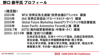 Copyright © IMJ Corporation. All Rights Reserved. 
<諸活動> 
2003年 WFA（世界広告主連盟）世界会議@ﾌﾞﾘｭｯｾﾙ 講演 
2004年 IAA（世界広告協会）ｸﾞﾛｰﾊﾞﾙｾﾐﾅｰ@ﾊﾟﾘ 講演 
2005年 Global Future Marketing Awardｱｼﾞｱﾊﾟｼﾌｨｯｸ地区審査員 
2006年 Asian Pacific Automotive Forum@上海 講演 
2006,7年 AOTS（海外経営者研修会：中南米・ﾀｲ） 講演 
2003-2014年 講義(全約150講義) 
日本広告主協会、日本ﾏｰｹﾃｲﾝｸﾞ協会、日経広告研究所、 
宣伝会議、早稲田大学国際教養学部・理工学部、 
中央大学大学院、多摩大学大学院、淑徳大学、明治大学、 
博報堂大学、その他一般企業セミナー等 
野口 恭平氏 プロフィール 
 
