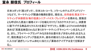 Copyright © IMJ Corporation. All Rights Reserved. 6 
富永 朋信氏 プロフィール 
日本コダック（現コダック）、日本コカ・コーラ、ソラーレホテルズアンドリゾー 
ツなどで、マーケティング関連の職務を歴任。現在は、合同会社 西友でマー 
ケティング本部担当 執行役員シニア・バイス・プレジデントを務める。質販店 
とも呼ばれた西友に価格イメージを植え付けた「カカクヤスク（KY）」、消費者 
に値下げする商品のリクエストを募る「サゲリク」、投票によりTVCMの内容を 
決める「民意反映型CM」など多くのマーケティングキャンペーンを立ち上げ 
る。また、プライベートブランド「みなさまのお墨付き」「きほんのき」を立ち上 
げ、現在商品ラインアップ急拡大中。座右の銘はたくさんあるが、今のお気 
に入りは「過ぎたハンサム休むに似たり」「渾身のアイデアは全てを解決す 
る」。 
 