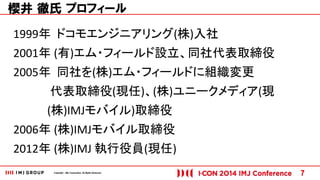 Copyright © IMJ Corporation. All Rights Reserved. 7 
櫻井 徹氏 プロフィール 
1999年 ドコモエンジニアリング(株)入社 
2001年 (有)エム・フィールド設立、同社代表取締役 
2005年 同社を(株)エム・フィールドに組織変更 
代表取締役(現任)、(株)ユニークメディア(現 
(株)IMJモバイル)取締役 
2006年 (株)IMJモバイル取締役 
2012年 (株)IMJ 執行役員(現任) 
 