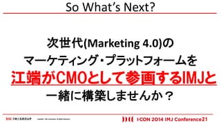 Copyright © IMJ Corporation. All Rights Reserved. 
So What’s Next? 
次世代(Marketing 4.0)の 
マーケティング・プラットフォームを 
一緒に構築しませんか？ 
21 
江端がCMOとして参画するIMJと 
 