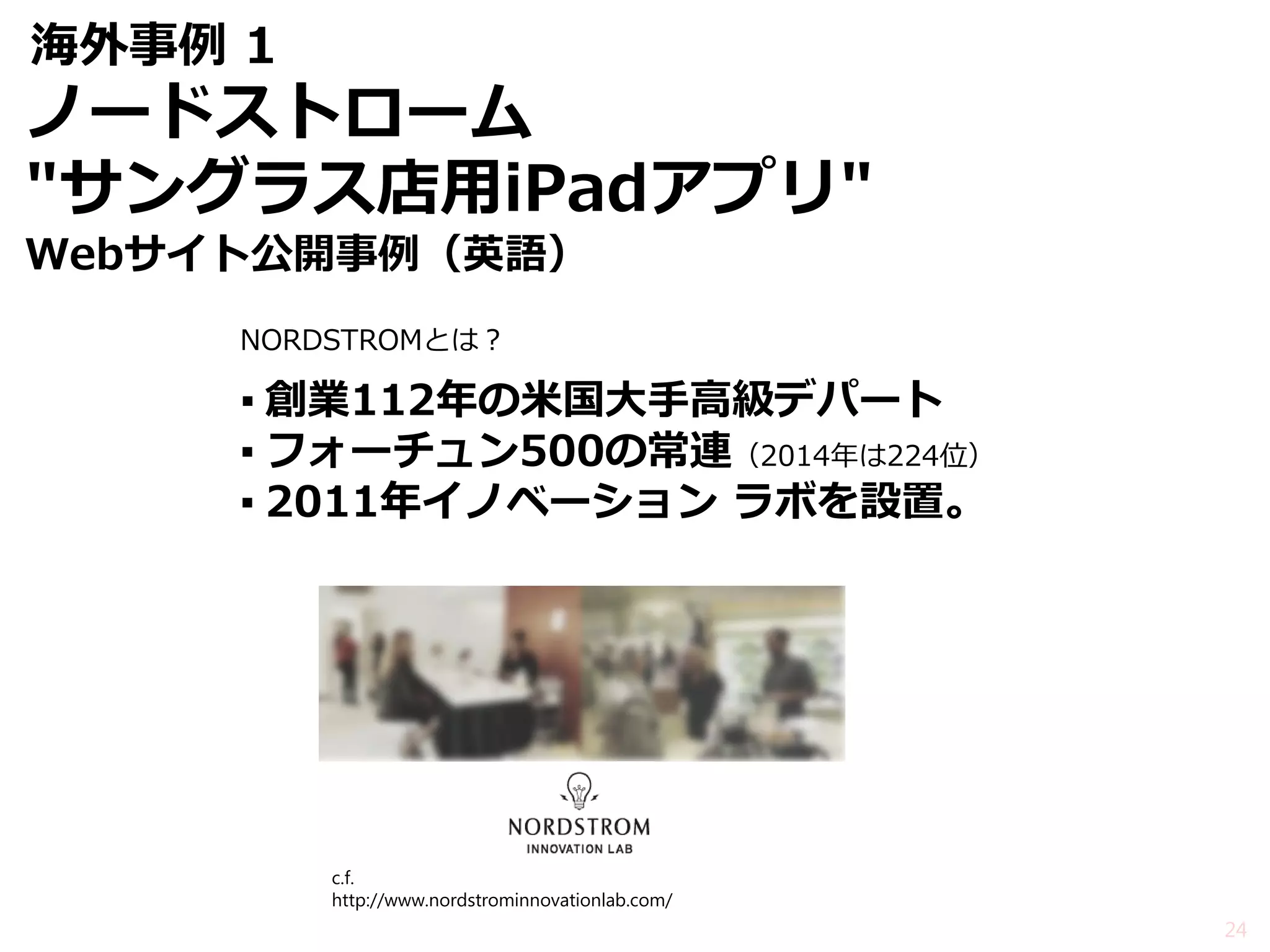 海外事例 1 
NORDSTROMとは？ 
▪創業112年の米国大手高級デパート 
▪フォーチュン500の常連（2014年は224位） 
▪2011年イノベーション ラボを設置。 
24 
c.f. http://www.nordstrominnovationlab.com/ 
ノードストローム 
"サングラス店用iPadアプリ" 
Webサイト公開事例（英語）  