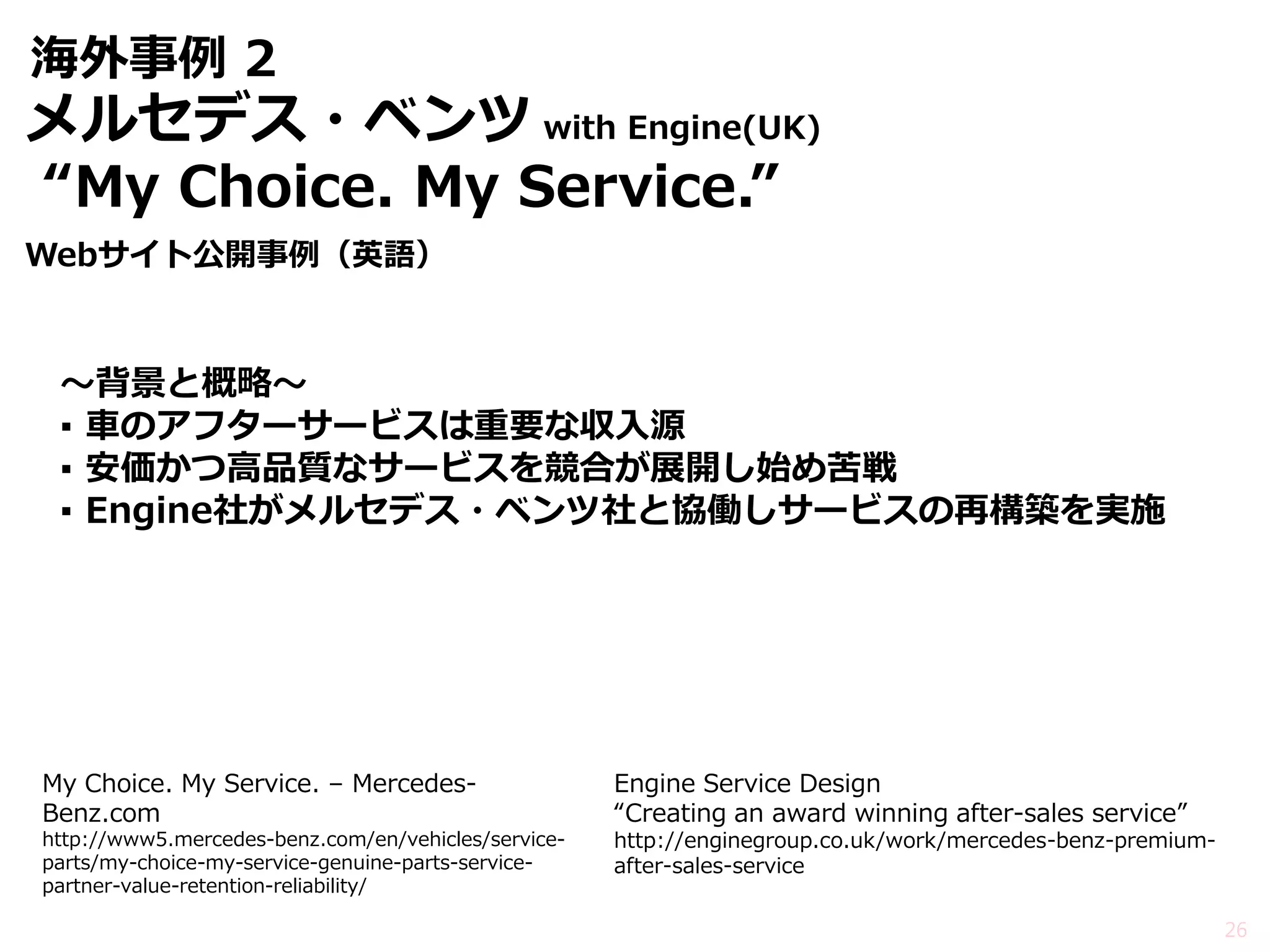 海外事例 2 
～背景と概略～ 
▪車のアフターサービスは重要な収入源 
▪安価かつ高品質なサービスを競合が展開し始め苦戦 
▪Engine社がメルセデス・ベンツ社と協働しサービスの再構築を実施 
26 
My Choice. My Service. – Mercedes- Benz.com http://www5.mercedes-benz.com/en/vehicles/service- parts/my-choice-my-service-genuine-parts-service- partner-value-retention-reliability/ 
Engine Service Design “Creating an award winning after-sales service” http://enginegroup.co.uk/work/mercedes-benz-premium- after-sales-service 
メルセデス・ベンツ with Engine(UK) 
“My Choice. My Service.” 
Webサイト公開事例（英語）  