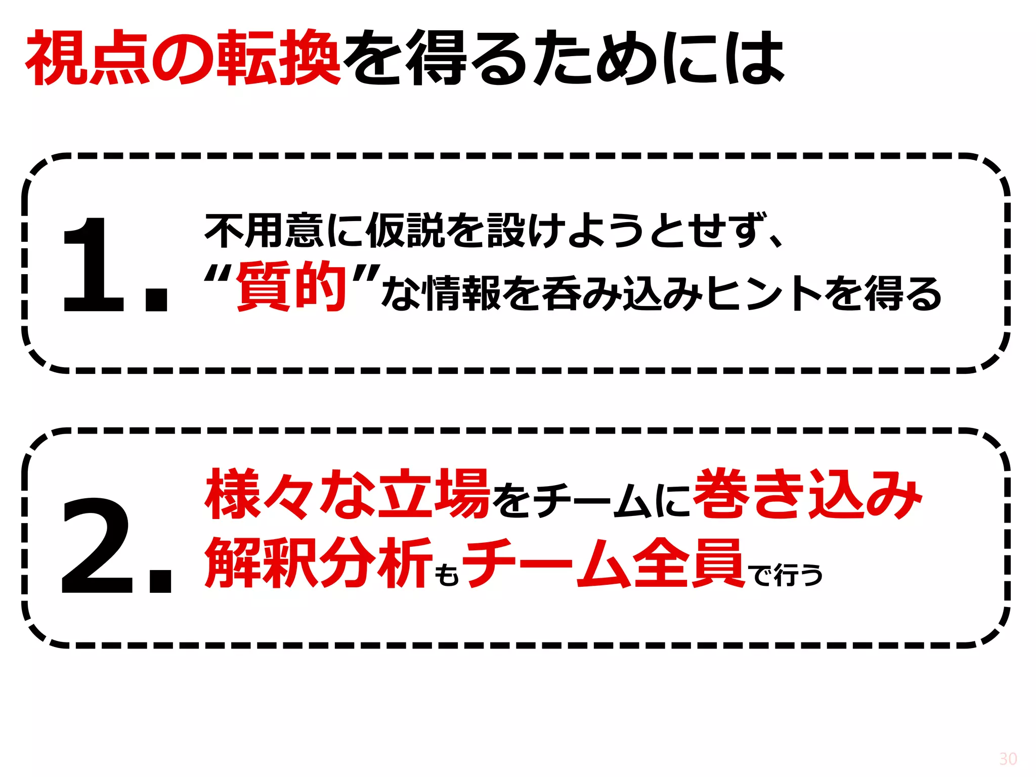 視点の転換を得るためには 
不用意に仮説を設けようとせず、 
“質的”な情報を呑み込みヒントを得る 
様々な立場をチームに巻き込み 
解釈分析もチーム全員で行う 
30 
1. 
2.  