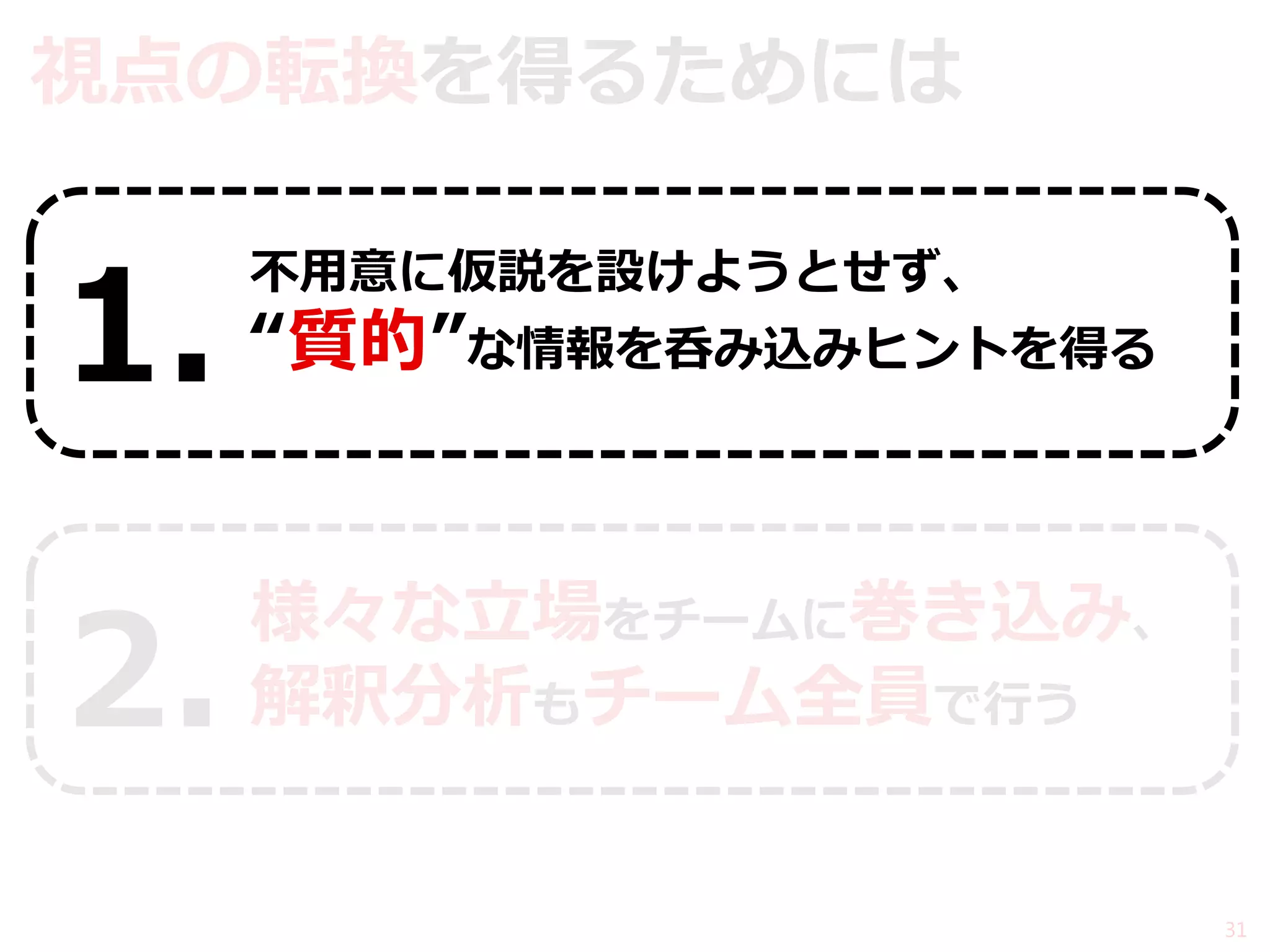 視点の転換を得るためには 
不用意に仮説を設けようとせず、 “質的”な情報を呑み込みヒントを得る 
様々な立場をチームに巻き込み、 解釈分析もチーム全員で行う 
31 
1. 
2.  