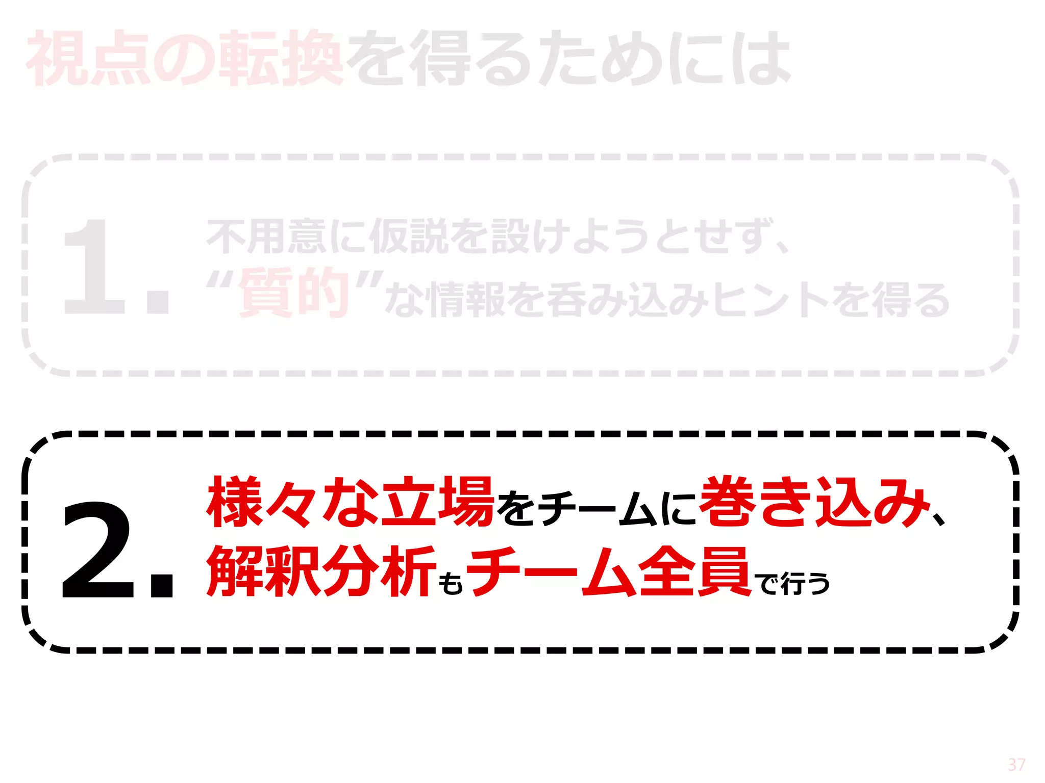 視点の転換を得るためには 
不用意に仮説を設けようとせず、 “質的”な情報を呑み込みヒントを得る 
様々な立場をチームに巻き込み、 解釈分析もチーム全員で行う 
37 
1. 
2.  