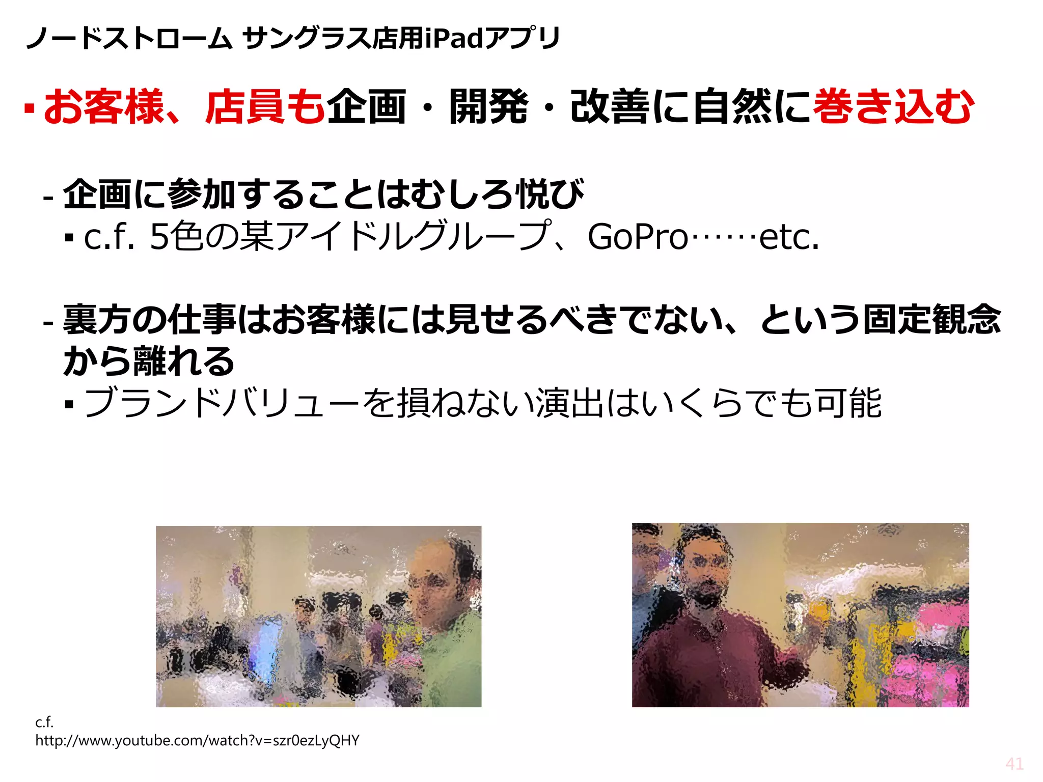 ノードストローム サングラス店用iPadアプリ 
▪お客様、店員も企画・開発・改善に自然に巻き込む 
-企画に参加することはむしろ悦び 
▪c.f. 5色の某アイドルグループ、GoPro……etc. 
-裏方の仕事はお客様には見せるべきでない、という固定観念 から離れる 
▪ブランドバリューを損ねない演出はいくらでも可能 
41 
c.f. http://www.youtube.com/watch?v=szr0ezLyQHY  