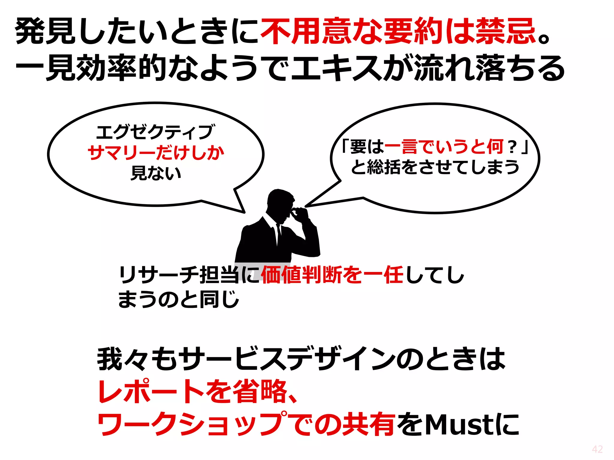 発見したいときに不用意な要約は禁忌。 一見効率的なようでエキスが流れ落ちる 
我々もサービスデザインのときは レポートを省略、 ワークショップでの共有をMustに 
42 
エグゼクティブ サマリーだけしか 見ない 
「要は一言でいうと何？」 と総括をさせてしまう 
リサーチ担当に価値判断を一任してし まうのと同じ  