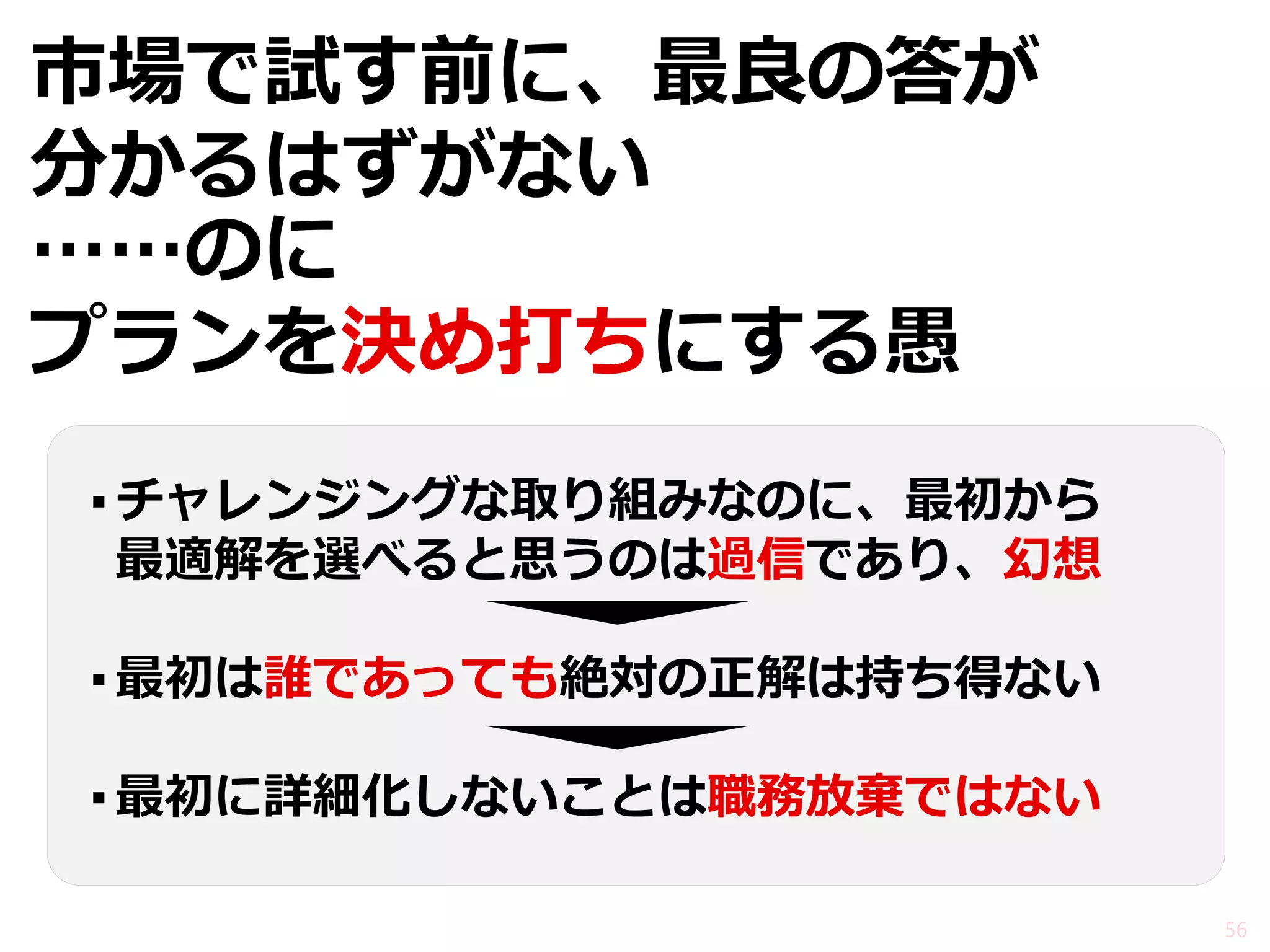 市場で試す前に、最良の答が 分かるはずがない 
……のに 
プランを決め打ちにする愚 
56 
▪チャレンジングな取り組みなのに、最初から 
最適解を選べると思うのは過信であり、幻想 
▪最初は誰であっても絶対の正解は持ち得ない 
▪最初に詳細化しないことは職務放棄ではない  