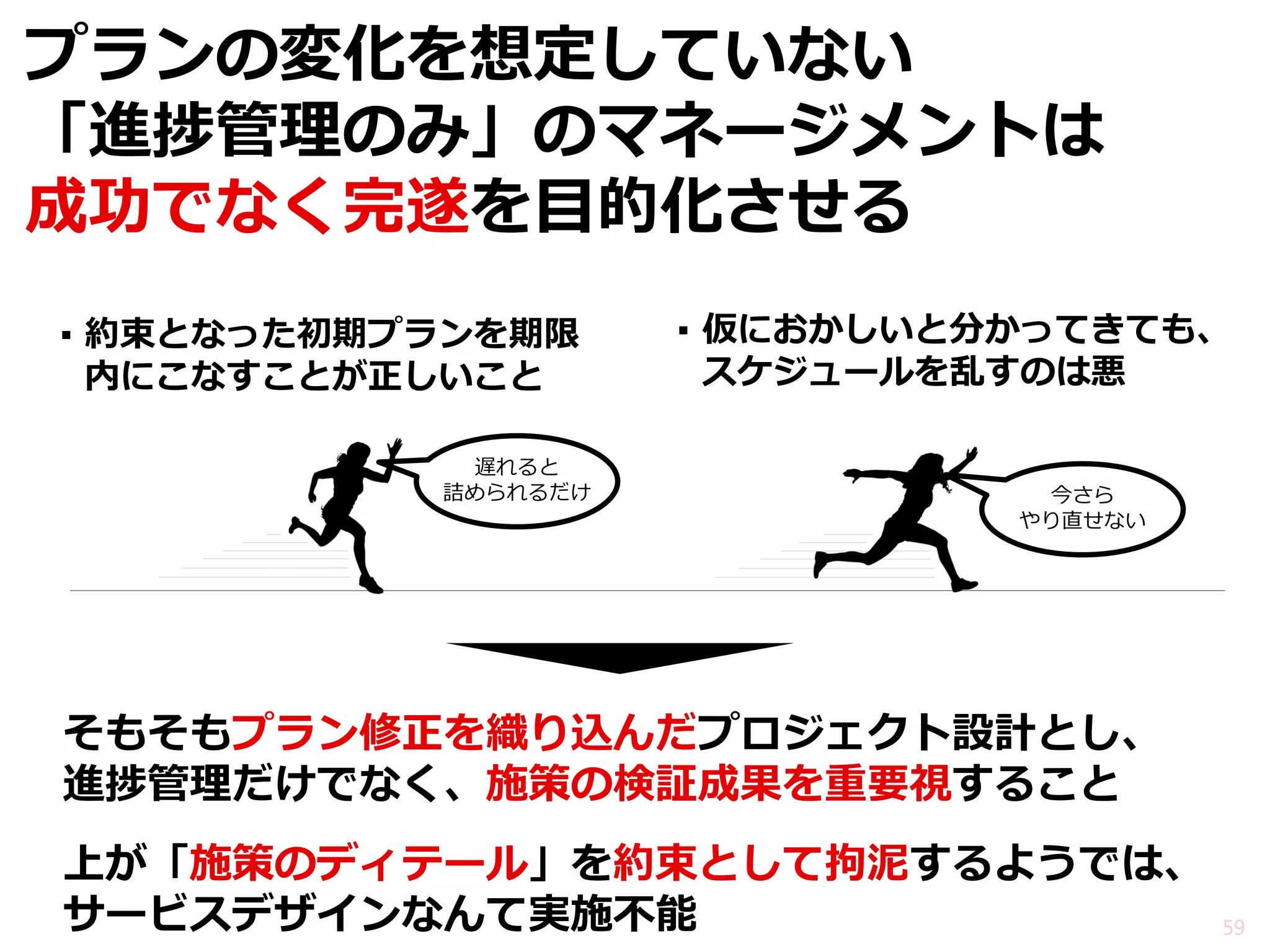 プランの変化を想定していない 「進捗管理のみ」のマネージメントは 成功でなく完遂を目的化させる 
▪約束となった初期プランを期限 内にこなすことが正しいこと 
▪仮におかしいと分かってきても、 スケジュールを乱すのは悪 
59 
そもそもプラン修正を織り込んだプロジェクト設計とし、 進捗管理だけでなく、施策の検証成果を重要視すること 
遅れると 詰められるだけ 
今さら やり直せない 
上が「施策のディテール」を約束として拘泥するようでは、 サービスデザインなんて実施不能  